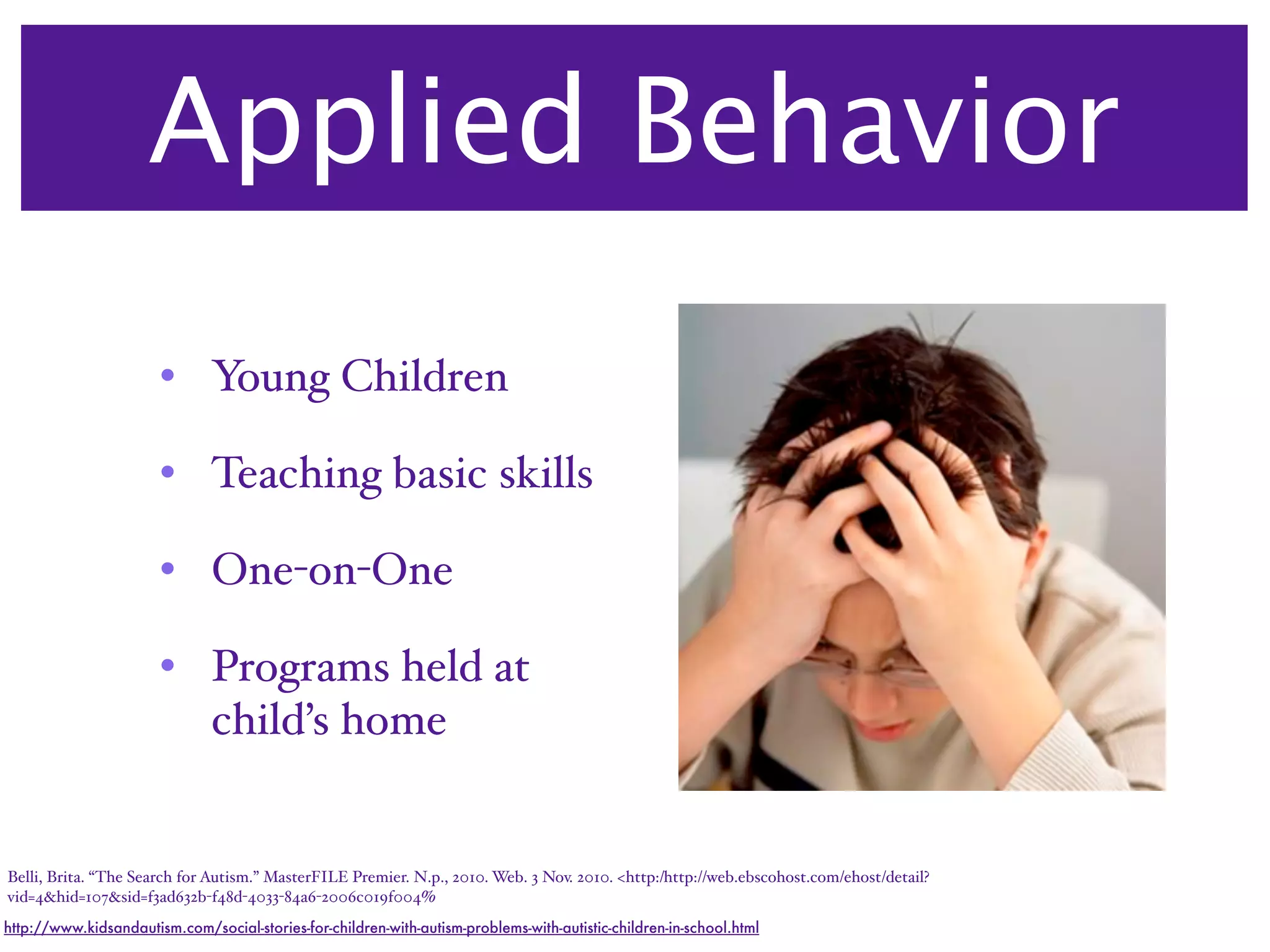 Applied Behavior
                       • Young Children

                       • Teaching basic skills

                       • One-on-One

                       • Programs held at
                         child’s home


Belli, Brita. “The Search for Autism.” MasterFILE Premier. N.p., 2010. Web. 3 Nov. 2010. <http:/‌http://web.ebscohost.com/‌ehost/‌detail?
vid=4&hid=107&sid=f3ad632b-f48d-4033-84a6-2006c019f004%
http://www.kidsandautism.com/social-stories-for-children-with-autism-problems-with-autistic-children-in-school.html
 