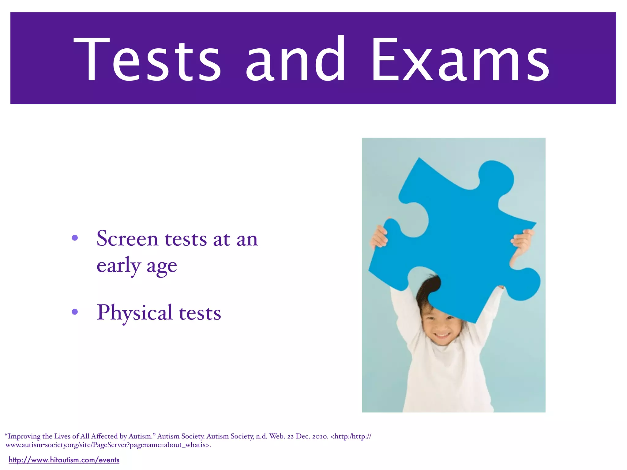 Tests and Exams

                     • Screen tests at an
                       early age

                     • Physical tests




“Improving the Lives of All Aﬀected by Autism.” Autism Society. Autism Society, n.d. Web. 22 Dec. 2010. <http:/‌http://
www.autism-society.org/‌site/‌PageServer?pagename=about_whatis>.

 http://www.hitautism.com/events
 