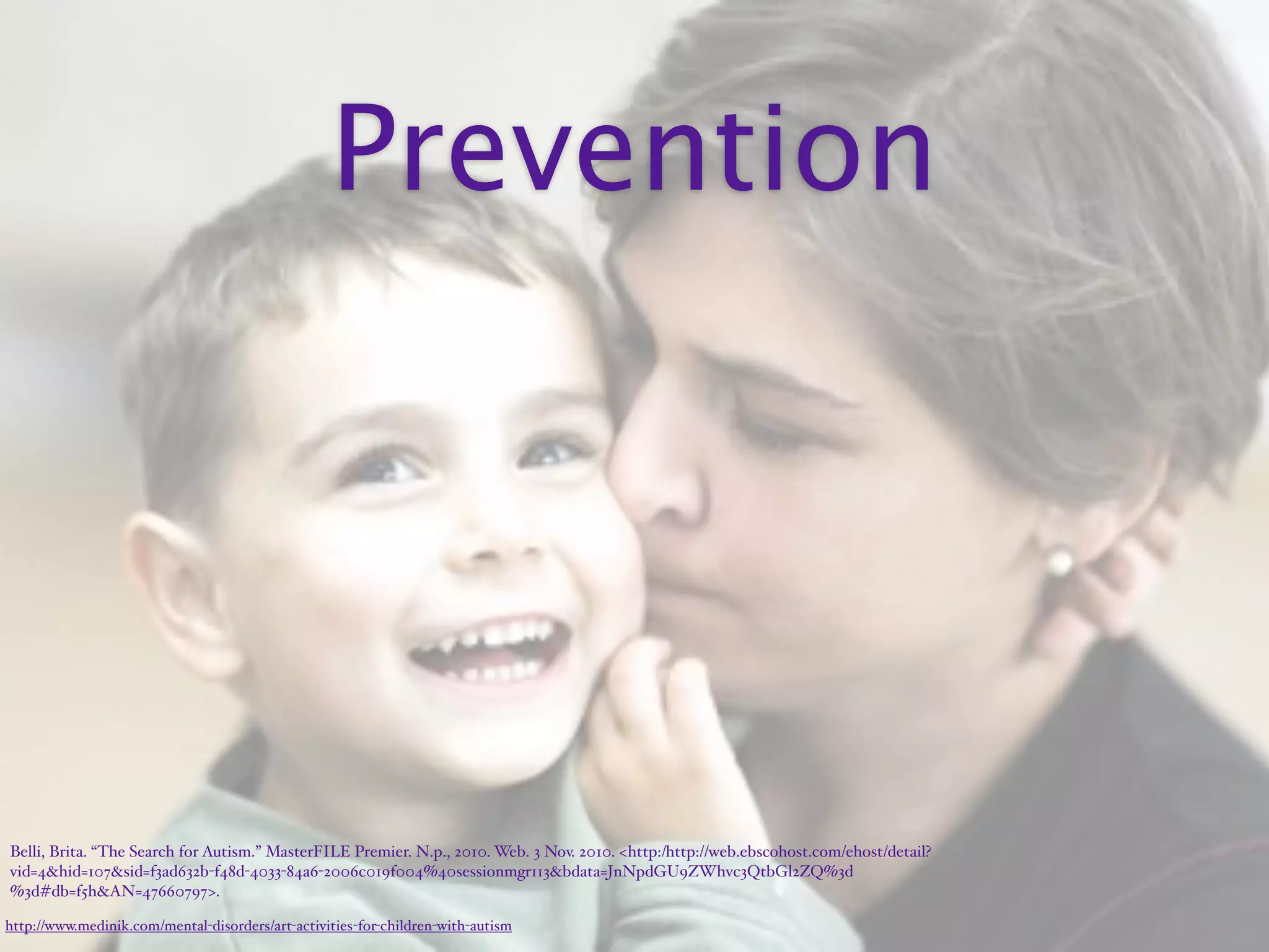 Prevention




Belli, Brita. “The Search for Autism.” MasterFILE Premier. N.p., 2010. Web. 3 Nov. 2010. <http:/‌http://web.ebscohost.com/‌ehost/‌detail?
vid=4&hid=107&sid=f3ad632b-f48d-4033-84a6-2006c019f004%40sessionmgr113&bdata=JnNpdGU9ZWhvc3QtbGl2ZQ%3d
%3d#db=f5h&AN=47660797>.

http://www.medinik.com/mental-disorders/art-activities-for-children-with-autism
 