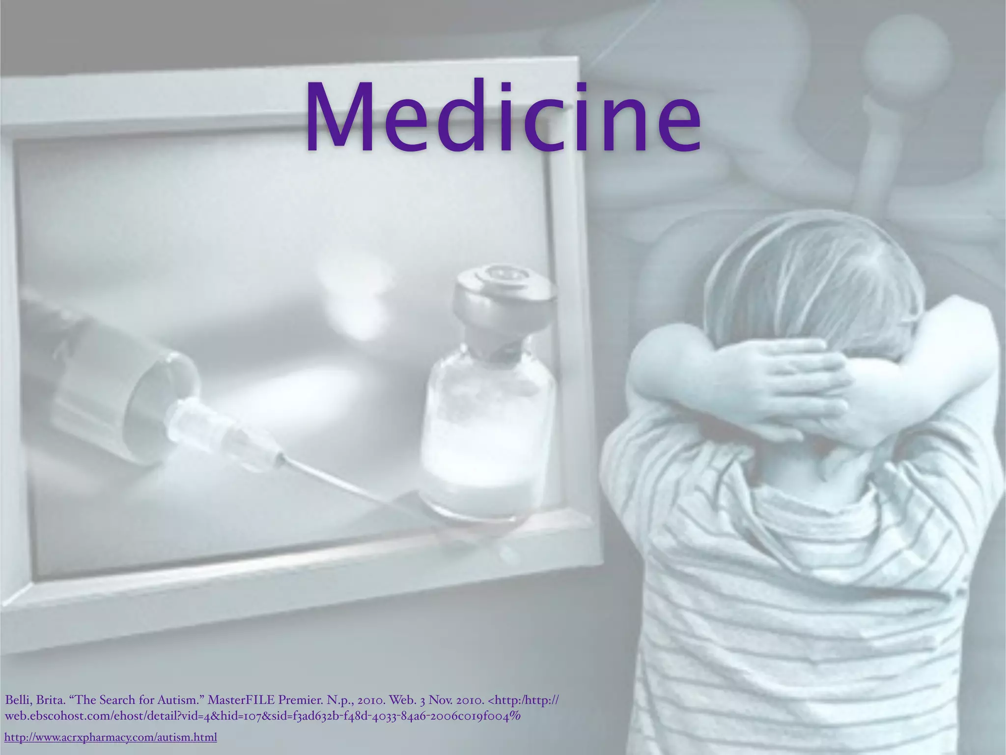 Medicine




Belli, Brita. “The Search for Autism.” MasterFILE Premier. N.p., 2010. Web. 3 Nov. 2010. <http:/‌http://
web.ebscohost.com/‌ehost/‌detail?vid=4&hid=107&sid=f3ad632b-f48d-4033-84a6-2006c019f004%
http://www.acrxpharmacy.com/autism.html
 