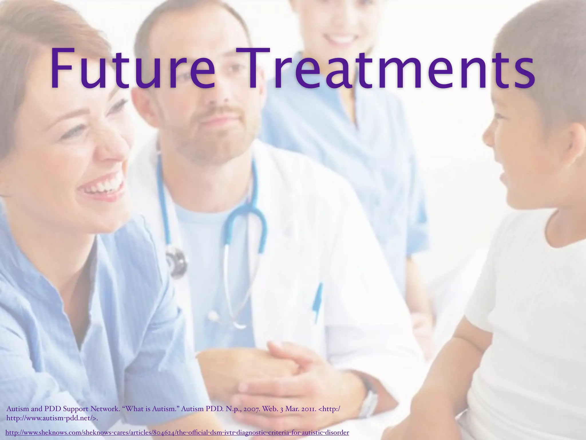 Future Treatments




Autism and PDD Support Network. “What is Autism.” Autism PDD. N.p., 2007. Web. 3 Mar. 2011. <http:/‌
http://www.autism-pdd.net/>.
http://www.sheknows.com/sheknows-cares/articles/804624/the-oﬃcial-dsm-ivtr-diagnostic-criteria-for-autistic-disorder
 