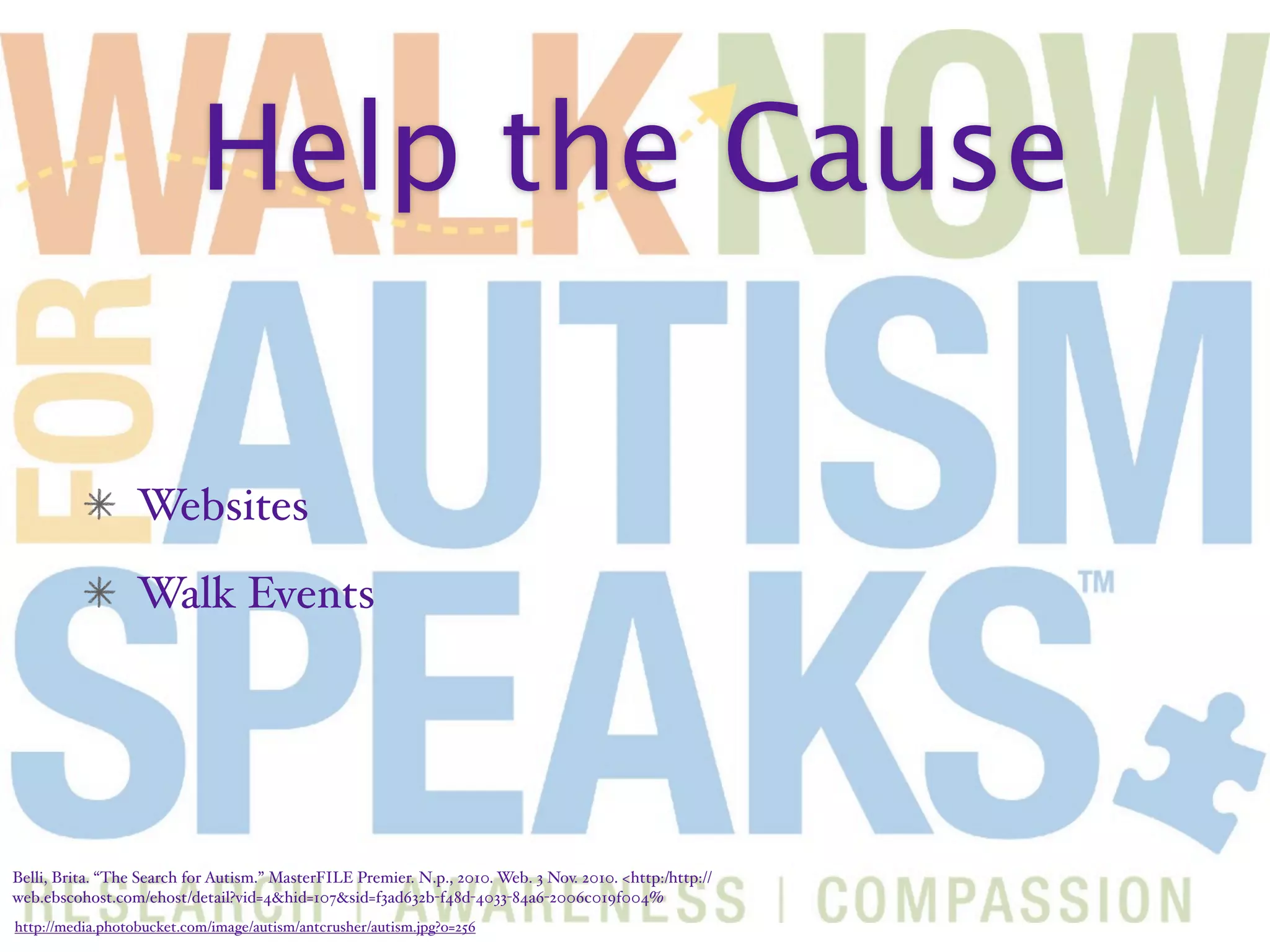 Help the Cause

                  Websites
                  Walk Events




Belli, Brita. “The Search for Autism.” MasterFILE Premier. N.p., 2010. Web. 3 Nov. 2010. <http:/‌http://
web.ebscohost.com/‌ehost/‌detail?vid=4&hid=107&sid=f3ad632b-f48d-4033-84a6-2006c019f004%
http://media.photobucket.com/image/autism/antcrusher/autism.jpg?o=256
 