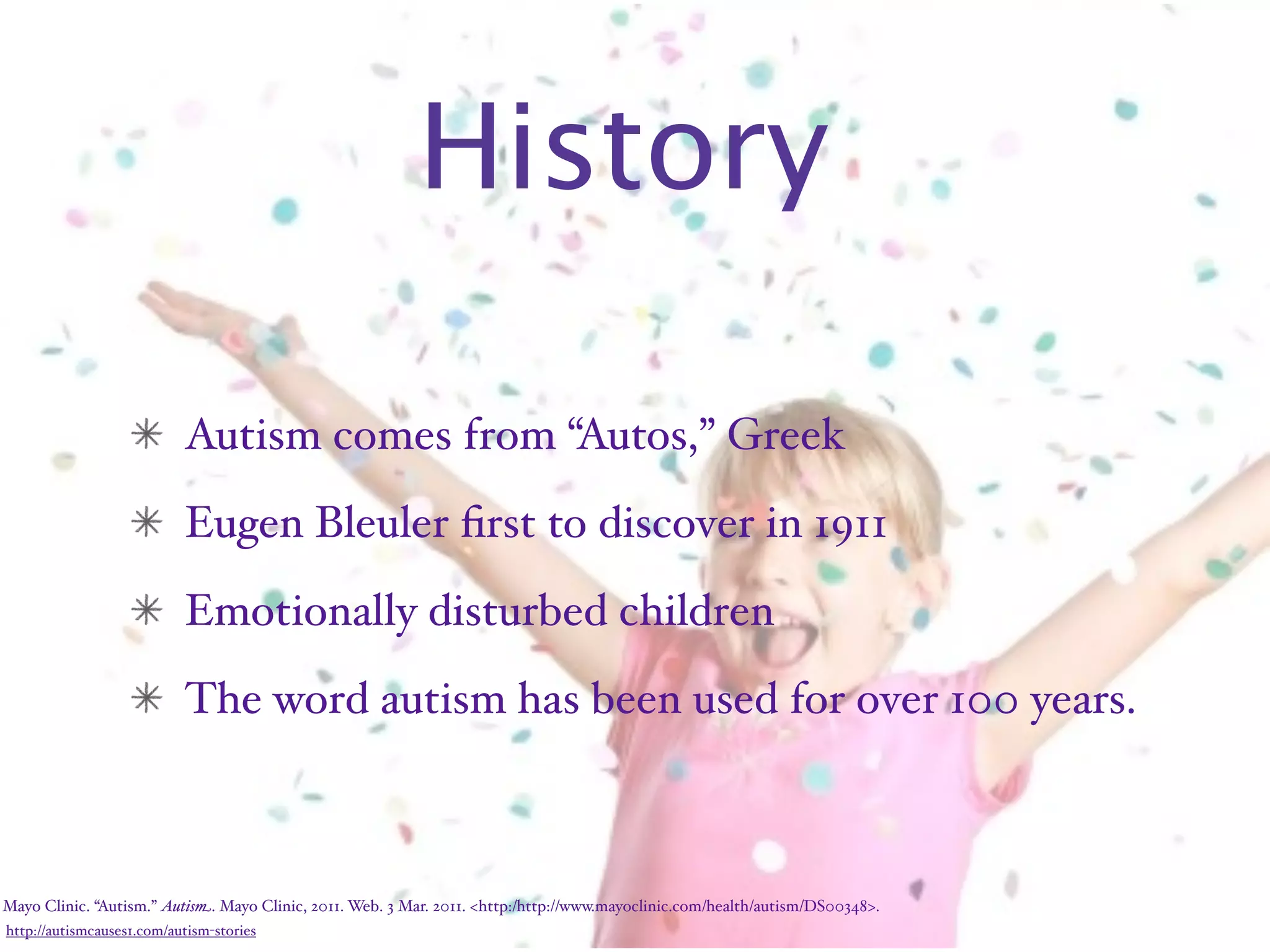 History

                           Autism comes from “Autos,” Greek
                           Eugen Bleuler ﬁrst to discover in 1911
                           Emotionally disturbed children
                           The word autism has been used for over 100 years.



Mayo Clinic. “Autism.” Autism. Mayo Clinic, 2011. Web. 3 Mar. 2011. <http:/‌http://www.mayoclinic.com/‌health/‌autism/‌DS00348>.
http://autismcauses1.com/autism-stories
 