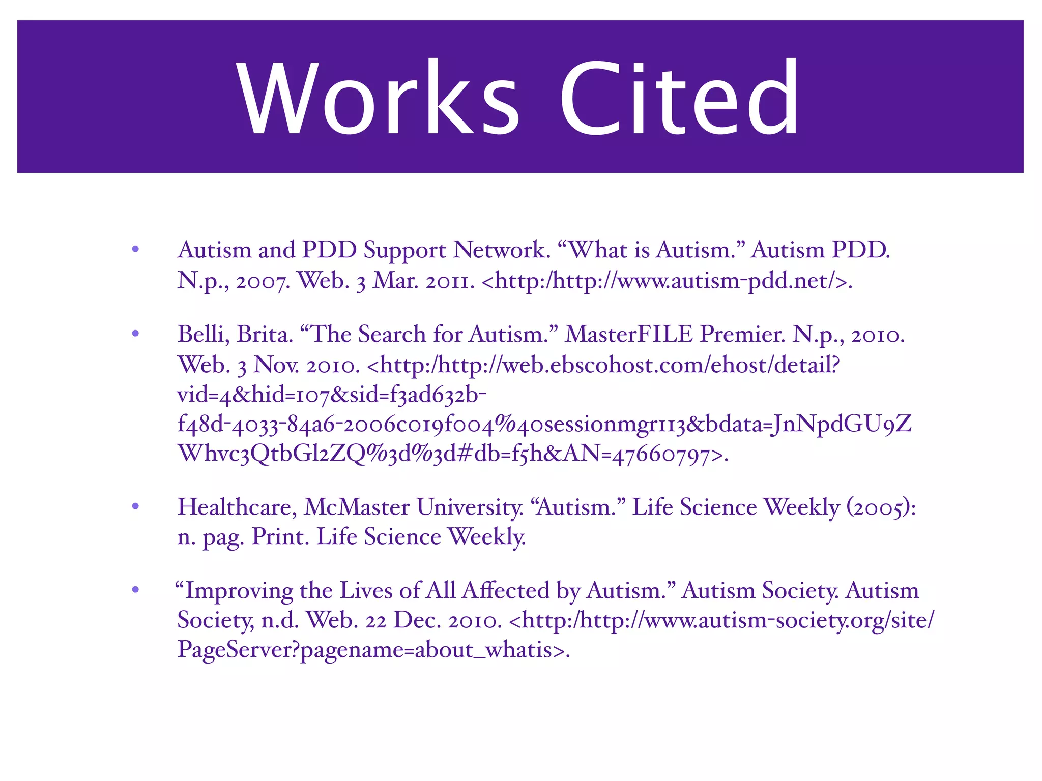 Works Cited
•   Autism and PDD Support Network. “What is Autism.” Autism PDD.
    N.p., 2007. Web. 3 Mar. 2011. <http:/‌http://www.autism-pdd.net/>.

•   Belli, Brita. “The Search for Autism.” MasterFILE Premier. N.p., 2010.
    Web. 3 Nov. 2010. <http:/‌http://web.ebscohost.com/‌ehost/‌detail?
    vid=4&hid=107&sid=f3ad632b-
    f48d-4033-84a6-2006c019f004%40sessionmgr113&bdata=JnNpdGU9Z
    Whvc3QtbGl2ZQ%3d%3d#db=f5h&AN=47660797>.

•   Healthcare, McMaster University. “Autism.” Life Science Weekly (2005):
    n. pag. Print. Life Science Weekly.

•   “Improving the Lives of All Aﬀected by Autism.” Autism Society. Autism
    Society, n.d. Web. 22 Dec. 2010. <http:/‌http://www.autism-society.org/‌site/‌
    PageServer?pagename=about_whatis>.
 