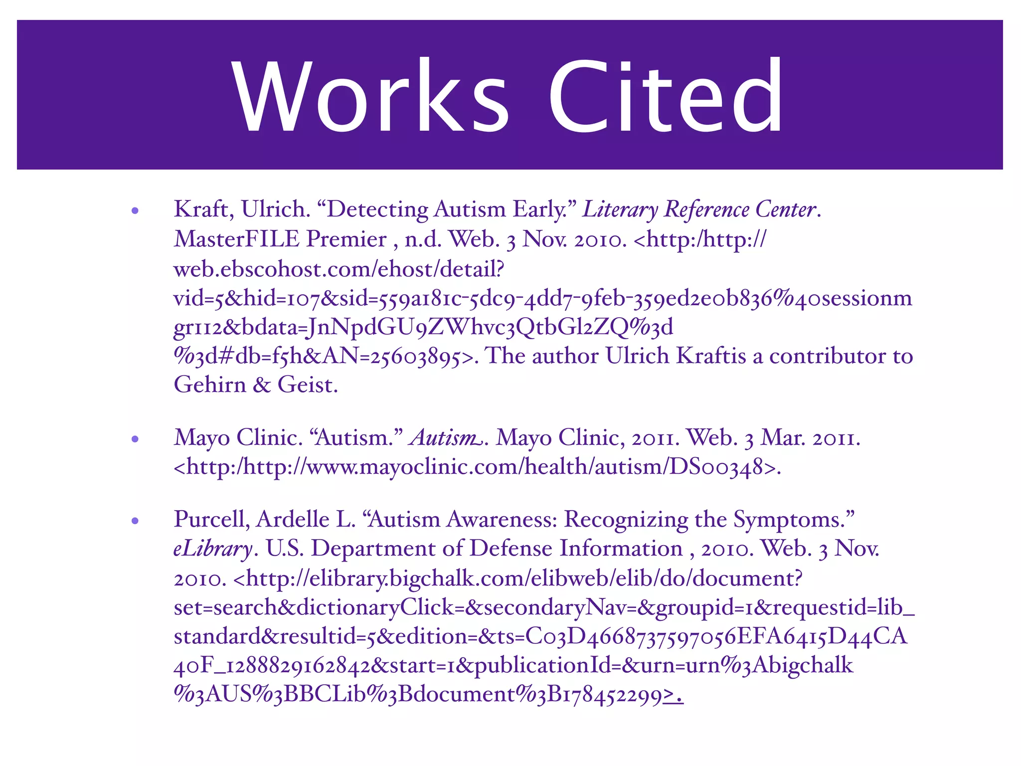 Works Cited
•   Kraft, Ulrich. “Detecting Autism Early.” Literary Reference Center.
    MasterFILE Premier , n.d. Web. 3 Nov. 2010. <http:/‌http://
    web.ebscohost.com/‌ehost/‌detail?
    vid=5&hid=107&sid=559a181c-5dc9-4dd7-9feb-359ed2e0b836%40sessionm
    gr112&bdata=JnNpdGU9ZWhvc3QtbGl2ZQ%3d
    %3d#db=f5h&AN=25603895>. The author Ulrich Kraftis a contributor to
    Gehirn & Geist.

•   Mayo Clinic. “Autism.” Autism. Mayo Clinic, 2011. Web. 3 Mar. 2011.
    <http:/‌http://www.mayoclinic.com/‌health/‌autism/‌DS00348>.

•   Purcell, Ardelle L. “Autism Awareness: Recognizing the Symptoms.”
    eLibrary. U.S. Department of Defense Information , 2010. Web. 3 Nov.
    2010. <http://elibrary.bigchalk.com/‌elibweb/‌elib/‌do/‌document?
    set=search&dictionaryClick=&secondaryNav=&groupid=1&requestid=lib_
    standard&resultid=5&edition=&ts=C03D4668737597056EFA6415D44CA
    40F_1288829162842&start=1&publicationId=&urn=urn%3Abigchalk
    %3AUS%3BBCLib%3Bdocument%3B178452299>.
 