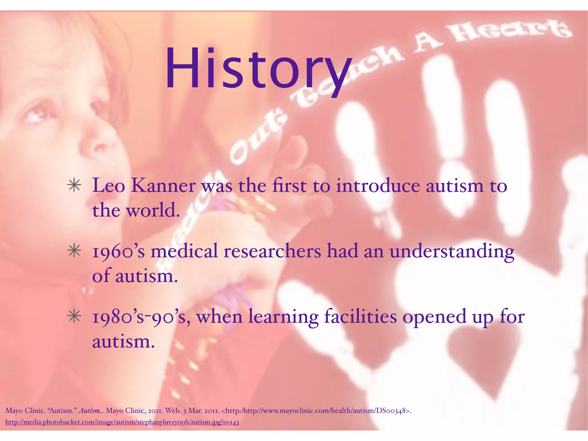 History
                           Leo Kanner was the ﬁrst to introduce autism to
                           the world.
                           1960’s medical researchers had an understanding
                           of autism.
                           1980’s-90’s, when learning facilities opened up for
                           autism.


Mayo Clinic. “Autism.” Autism. Mayo Clinic, 2011. Web. 3 Mar. 2011. <http:/‌http://www.mayoclinic.com/‌health/‌autism/‌DS00348>.
http://media.photobucket.com/image/autism/stephanyluvzyooh/autism.jpg?o=143
 