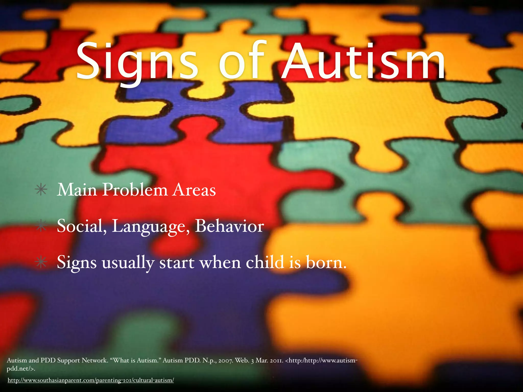 Signs of Autism

                  Main Problem Areas
                  Social, Language, Behavior
                  Signs usually start when child is born.




Autism and PDD Support Network. “What is Autism.” Autism PDD. N.p., 2007. Web. 3 Mar. 2011. <http:/‌http://www.autism-
pdd.net/>.
http://www.southasianparent.com/parenting-101/cultural-autism/
 