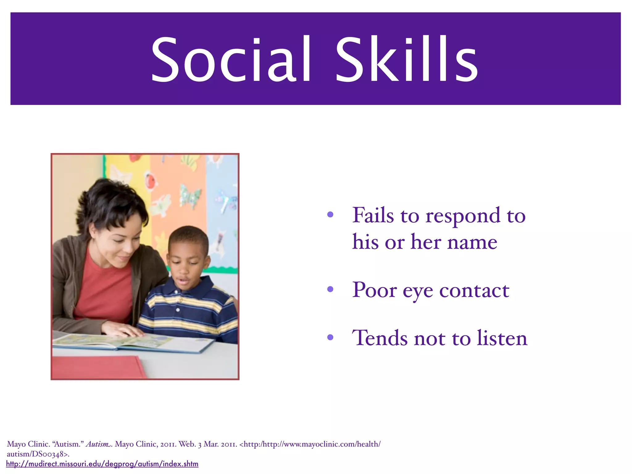 Social Skills

                                                                                              • Fails to respond to
                                                                                                his or her name

                                                                                              • Poor eye contact

                                                                                              • Tends not to listen



Mayo Clinic. “Autism.” Autism. Mayo Clinic, 2011. Web. 3 Mar. 2011. <http:/‌http://www.mayoclinic.com/‌health/‌
autism/‌DS00348>.
http://mudirect.missouri.edu/degprog/autism/index.shtm
 