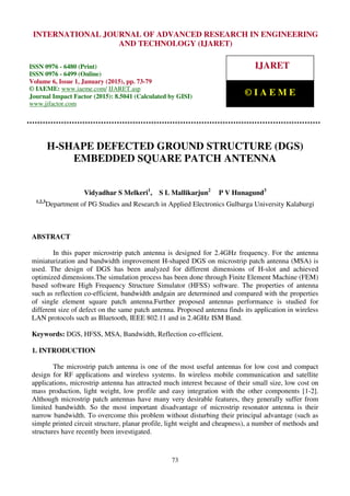 International Journal of Advanced Research in Engineering and Technology (IJARET), ISSN 0976 –
6480(Print), ISSN 0976 – 6499(Online), Volume 6, Issue 1, January (2015), pp. 73-79 © IAEME
73
H-SHAPE DEFECTED GROUND STRUCTURE (DGS)
EMBEDDED SQUARE PATCH ANTENNA
Vidyadhar S Melkeri1
, S L Mallikarjun2
P V Hunagund3
1,2,3
Department of PG Studies and Research in Applied Electronics Gulbarga University Kalaburgi
ABSTRACT
In this paper microstrip patch antenna is designed for 2.4GHz frequency. For the antenna
miniaturization and bandwidth improvement H-shaped DGS on microstrip patch antenna (MSA) is
used. The design of DGS has been analyzed for different dimensions of H-slot and achieved
optimized dimensions.The simulation process has been done through Finite Element Machine (FEM)
based software High Frequency Structure Simulator (HFSS) software. The properties of antenna
such as reflection co-efficient, bandwidth andgain are determined and compared with the properties
of single element square patch antenna.Further proposed antennas performance is studied for
different size of defect on the same patch antenna. Proposed antenna finds its application in wireless
LAN protocols such as Bluetooth, IEEE 802.11 and in 2.4GHz ISM Band.
Keywords: DGS, HFSS, MSA, Bandwidth, Reflection co-efficient.
1. INTRODUCTION
The microstrip patch antenna is one of the most useful antennas for low cost and compact
design for RF applications and wireless systems. In wireless mobile communication and satellite
applications, microstrip antenna has attracted much interest because of their small size, low cost on
mass production, light weight, low profile and easy integration with the other components [1-2].
Although microstrip patch antennas have many very desirable features, they generally suffer from
limited bandwidth. So the most important disadvantage of microstrip resonator antenna is their
narrow bandwidth. To overcome this problem without disturbing their principal advantage (such as
simple printed circuit structure, planar profile, light weight and cheapness), a number of methods and
structures have recently been investigated.
INTERNATIONAL JOURNAL OF ADVANCED RESEARCH IN ENGINEERING
AND TECHNOLOGY (IJARET)
ISSN 0976 - 6480 (Print)
ISSN 0976 - 6499 (Online)
Volume 6, Issue 1, January (2015), pp. 73-79
© IAEME: www.iaeme.com/ IJARET.asp
Journal Impact Factor (2015): 8.5041 (Calculated by GISI)
www.jifactor.com
IJARET
© I A E M E
 