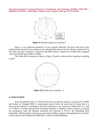 International Journal of Advanced Research in Engineering and Technology (IJARET), ISSN 0976 –
6480(Print), ISSN 0976 – 6499(Online), Volume 6, Issue 1, January (2015), pp. 73-79 © IAEME
78
Figure 9: Radiation pattern of Antenna-4
Gain is a very important parameter of every antenna. Basically, the gain is the ratio of the
radiated field intensity by test antenna to the radiated field intensity by the reference antenna [9]. In
this study, the gain of antenna is improved with DGS which is found to be 8.25dB when compared
with conventional square MSA (4.62dB).
The smith chart of antenna is shown in figure 10 andit is observed that impedance matching
is good.
Figure 10: Smith chart of antenna – 4
4. CONCLUSION
From the detailed study it is observed that the conventional antenna is designed for 2.4GHz
and further an H-shaped DGS is incorporated exactly below the patch and by doing this it is
observed that antenna is resonating at the lower frequencies. By varying the dimensions of ‘a’ and
‘b’ of DGS it is further obtained that resonating frequency is shifting to lower frequency and from
the comparative study the obtained maximum size reduction is 65.51%. By embedding DGS
bandwidth, radiation pattern and gain are also improved.These antennas find applications in wireless
LAN protocols such as Bluetooth, IEEE 802.11 and in 2.4GHz ISM Band.
 
