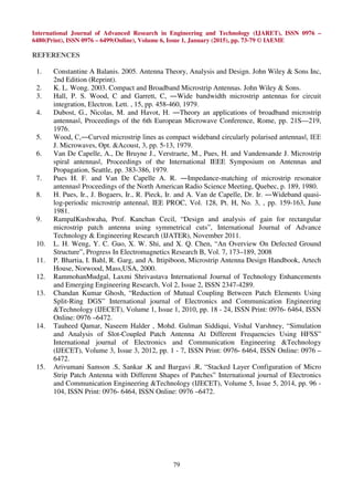 International Journal of Advanced Research in Engineering and Technology (IJARET), ISSN 0976 –
6480(Print), ISSN 0976 – 6499(Online), Volume 6, Issue 1, January (2015), pp. 73-79 © IAEME
79
REFERENCES
1. Constantine A Balanis. 2005. Antenna Theory, Analysis and Design. John Wiley & Sons Inc,
2nd Edition (Reprint).
2. K. L. Wong. 2003. Compact and Broadband Microstrip Antennas. John Wiley & Sons.
3. Hall, P. S. Wood, C and Garrett, C, ―Wide bandwidth microstrip antennas for circuit
integration, Electron. Lett. , 15, pp. 458-460, 1979.
4. Dubost, G., Nicolas, M. and Havot, H. ―Theory an applications of broadband microstrip
antennasǁ, Proceedings of the 6th European Microwave Conference, Rome, pp. 21S—219,
1976.
5. Wood, C,―Curved microstrip lines as compact wideband circularly polarised antennasǁ, IEE
J. Microwaves, Opt. &Acoust, 3, pp. 5-13, 1979.
6. Van De Capelle, A., De Bruyne J., Verstraete, M., Pues, H. and Vandensande J. Microstrip
spiral antennasǁ, Proceedings of the International IEEE Symposium on Antennas and
Propagation, Seattle, pp. 383-386, 1979.
7. Pues H. F. and Van De Capelle A. R. ―Impedance-matching of microstrip resonator
antennasǁ Proceedings of the North American Radio Science Meeting, Quebec, p. 189, 1980.
8. H. Pues, Ir., J. Bogaers, Ir., R. Pieck, Ir. and A. Van de Capelle, Dr. Ir. ―Wideband quasi-
log-periodic microstrip antennaǁ, IEE PROC, Vol. 128, Pt. H, No. 3, , pp. 159-163, June
1981.
9. RampalKushwaha, Prof. Kanchan Cecil, “Design and analysis of gain for rectangular
microstrip patch antenna using symmetrical cuts”, International Journal of Advance
Technology & Engineering Research (IJATER), November 2011.
10. L. H. Weng, Y. C. Guo, X. W. Shi, and X. Q. Chen, “An Overview On Defected Ground
Structure”, Progress In Electromagnetics Research B, Vol. 7, 173–189, 2008
11. P. Bhartia, I. Bahl, R. Garg, and A. Ittipiboon, Microstrip Antenna Design Handbook, Artech
House, Norwood, Mass,USA, 2000.
12. RammohanMudgal, Laxmi Shrivastava International Journal of Technology Enhancements
and Emerging Engineering Research, Vol 2, Issue 2, ISSN 2347-4289.
13. Chandan Kumar Ghosh, “Reduction of Mutual Coupling Between Patch Elements Using
Split-Ring DGS” International journal of Electronics and Communication Engineering
&Technology (IJECET), Volume 1, Issue 1, 2010, pp. 18 - 24, ISSN Print: 0976- 6464, ISSN
Online: 0976 –6472.
14. Tauheed Qamar, Naseem Halder , Mohd. Gulman Siddiqui, Vishal Varshney, “Simulation
and Analysis of Slot-Coupled Patch Antenna At Different Frequencies Using HFSS”
International journal of Electronics and Communication Engineering &Technology
(IJECET), Volume 3, Issue 3, 2012, pp. 1 - 7, ISSN Print: 0976- 6464, ISSN Online: 0976 –
6472.
15. Arivumani Samson .S, Sankar .K and Bargavi .R, “Stacked Layer Configuration of Micro
Strip Patch Antenna with Different Shapes of Patches” International journal of Electronics
and Communication Engineering &Technology (IJECET), Volume 5, Issue 5, 2014, pp. 96 -
104, ISSN Print: 0976- 6464, ISSN Online: 0976 –6472.
 