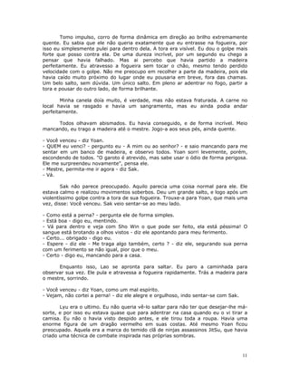 Tomo impulso, corro de forma dinâmica em direção ao brilho extremamente
quente. Eu sabia que ele não queria exatamente que eu entrasse na fogueira, por
isso eu simplesmente pulei para dentro dela. A tora era visível. Eu dou o golpe mais
forte que posso contra ela. De uma dureza incrível, por um segundo eu chego a
pensar que havia falhado. Mas ai percebo que havia partido a madeira
perfeitamente. Eu atravesso a fogueira sem tocar o chão, mesmo tendo perdido
velocidade com o golpe. Não me preocupo em recolher a parte da madeira, pois ela
havia caído muito próximo do lugar onde eu pousaria em breve, fora das chamas.
Um belo salto, sem dúvida. Um único salto. Em pleno ar adentrar no fogo, partir a
tora e pousar do outro lado, de forma brilhante.

        Minha canela doía muito, é verdade, mas não estava fraturada. A carne no
local havia se rasgado e havia um sangramento, mas eu ainda podia andar
perfeitamente.

     Todos olhavam abismados. Eu havia conseguido, e de forma incrível. Meio
mancando, eu trago a madeira até o mestre. Jogo-a aos seus pés, ainda quente.

- Você venceu - diz Yoan.
- QUEM eu venci? - pergunto eu - A mim ou ao senhor? - e saio mancando para me
sentar em um banco de madeira, e observo todos. Yoan sorri levemente, porém,
escondendo de todos. "O garoto é atrevido, mas sabe usar o ódio de forma perigosa.
Ele me surpreendeu novamente", pensa ele.
- Mestre, permita-me ir agora - diz Sak.
- Vá.

        Sak não parece preocupado. Aquilo parecia uma coisa normal para ele. Ele
estava calmo e realizou movimentos soberbos. Deu um grande salto, e logo após um
violentíssimo golpe contra a tora de sua fogueira. Trouxe-a para Yoan, que mais uma
vez, disse: Você venceu. Sak veio sentar-se ao meu lado.

- Como está a perna? - pergunta ele de forma simples.
- Está boa - digo eu, mentindo.
- Vá para dentro e veja com Sho Win o que pode ser feito, ela está péssima! O
sangue está brotando a olhos vistos - diz ele apontando para meu ferimento.
- Certo... obrigado - digo eu.
- Espere - diz ele - Me traga algo também, certo ? - diz ele, segurando sua perna
com um ferimento se não igual, pior que o meu.
- Certo - digo eu, mancando para a casa.

      Enquanto isso, Lao se apronta para saltar. Eu paro a caminhada para
observar sua vez. Ele pula e atravessa a fogueira rapidamente. Trás a madeira para
o mestre, sorrindo.

- Você venceu - diz Yoan, como um mal espírito.
- Vejam, não cortei a perna! - diz ele alegre e orgulhoso, indo sentar-se com Sak.

       Lyu era o ultimo. Eu não queria vê-lo saltar para não ter que desejar-lhe má-
sorte, e por isso eu estava quase que para adentrar na casa quando eu o vi tirar a
camisa. Eu não o havia visto despido antes, e ele tirou toda a roupa. Havia uma
enorme figura de um dragão vermelho em suas costas. Até mesmo Yoan ficou
preocupado. Aquela era a marca do temido clã de ninjas assassinos JitSu, que havia
criado uma técnica de combate inspirada nas próprias sombras.



                                                                                     11
 