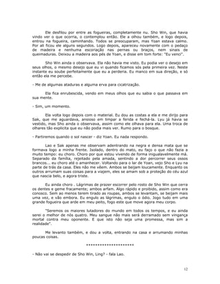 Ele desfilou por entre as fogueiras, completamente nu. Sho Win, que havia
vindo ver o que ocorria, o contemplou então. Ele a olhou também, e logo depois,
entrou na fogueira, caminhando. Todos se preocuparam, mas Yoan estava calmo.
Por ali ficou ele alguns segundos. Logo depois, apareceu novamente com o pedaço
de madeira e nenhuma escoriação nas pernas ou braços, nem sinais de
queimaduras. Deixou a madeira aos pés de Yoan, e disse em tom forte: "Eu venci".

       Sho Win ainda o observava. Ela não havia me visto. Eu podia ver o desejo em
seus olhos, o mesmo desejo que eu vi quando ficamos sós pela primeira vez. Neste
instante eu soube perfeitamente que eu a perderia. Eu manco em sua direção, e só
então ela me percebe.

- Me de algumas ataduras e alguma erva para cicatrização.

      Ela fica enrubescida, vendo em meus olhos que eu sabia o que passava em
sua mente.

- Sim, um momento.

       Ela volta logo depois com o material. Eu dou as costas a ela e me dirijo para
Sak, que me aguardava, ansioso em limpar a ferida e fechá-la. Lyu já havia se
vestido, mas Sho ainda o observava, assim como ele olhava para ela. Uma troca de
olhares tão explicita que eu não podia mais ver. Rumo para o bosque.

- Partiremos quando o sol nascer - diz Yoan. Eu nada respondo.

       Lao e Sak apenas me observam adentrando na negra e densa mata que se
formava logo a minha frente. Isolado, dentro do mato, eu faço o que não fazia a
muito tempo: eu choro. Choro por que estou vivendo de forma inigualavelmente má.
Separado da família, rejeitado pela amada, sentindo a dor percorrer seus ossos
brancos... eu choro até o amanhecer. Voltando para o lar de Yoan, vejo Sho e Lyu na
parte de trás da casa. Eles não me vêem. Ambos se beijam loucamente. Enquanto os
outros arrumam suas coisas para a viajem, eles se amam sob a proteção do céu azul
que nascia belo, e agora triste.

       Eu ainda choro . Lágrimas de prazer escorrer pelo rosto de Sho Win que cerra
os dentes e geme fracamente; ambos arfam. Algo rápido e proibido, assim como era
conosco. Sem ao menos terem tirado as roupas, ambos se levantam, se beijam mais
uma vez, e vão embora. Eu engulo as lágrimas, engulo o ódio. Jogo tudo em uma
grande fogueira que arde em meu peito, fogo este que move agora meu corpo.

       "Seremos os maiores lutadores do mundo em todos os tempos, e eu ainda
serei o melhor de nós quatro. Meu sangue não mais será derramado sem vingança
mortal contra meu oponente. E que isto não seja uma promessa, mas sim a
realidade".

      Me levanto também, e dou a volta, entrando na casa e arrumando minhas
poucas coisas.

                             *********************

- Não vai se despedir de Sho Win, Ling? - fala Lao.



                                                                                  12
 