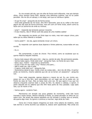 Eu me arrasto até ela, que me olha de forma semi-diferente, mas aos demais
olhos, como sempre havia feito. Apenas uma diferença sublime, que só eu podia
perceber. Ela me dá um abraço, e me beija, sem que eu retribua o gesto.

- O que foi Ling? - pergunta ela de forma sonsa.
- Você está gostando de me tocar, Sho Win? Aproveite, pois se eu voltar a lhe tocar
algum dia não será de forma amorosa, mas sim com um forte chute, assim como eu
fazia com os cachorros de onde eu morava.

- Ling!!! - responde ela tentando parecer inocente.
- É isso mesmo, não é? Afinal você não passa de uma maldita cadela!

      Ela responde me dando um forte tapa no rosto, mas nem sequer chora, pois
sabe que eu estou falando a verdade.

- Como pode?!! - diz ela, agora tentando iniciar um choro.

       Eu respondo com apenas duas ásperas e fortes palavras, sussurradas em seu
ouvido.

- Eu vi.

       Ela compreende, e para de chorar. Fica imóvel, como se soubesse que eu
queria matá-la naquele instante.

- Nunca mais sequer olhe para mim - digo eu, saindo da sala. Ela permanece parada.
- Vamos todos agora. Onde está Ling? - pergunta Yoan, na frente de Lao e Sak.
- Estou aqui, mestre - respondo eu secamente.
- O que é isso em seu rosto, Ling ? Parece uma panc...
- Não é nada Lao, não é nada.
- E agora, onde está Lyu? - pergunta Sak.
- Deveríamos deixá-lo aqui. Vocês viram as costas dele... ele é do clã JitSu. O senhor
ainda vai treiná-lo, mesmo sabendo que ele vai se tornar um assassino? - pergunta
Lao.

        Yoan nada responde, apenas observa o nascer do sol. Eu, por minha vez,
posso ver Lyu e Sho Win, semi escondidos, em um lugar que só eu podia ver, na
frente da casa de Yoan. Eles se beija mais uma vez. Só que agora é Lyu que me
observa enquanto acaricia todo o corpo de Sho. Eu abaixo a cabeça, e ignoro. A
partir daquele dia eu saberia que Sho Win fazia parte de meu passado. Logo após
isso, Lyu se reúne a nós.

- Vamos agora - exclama Yoan.

       Marchamos em direção aos picos gelados da montanha, onde Sak havia
treinado a tanto tempo. Mesmo estando à frente, eu podia perceber os olhos de Lyu
sobre mim. Ele ainda não estava satisfeito em ter tomado a mulher que eu amava,
ele queria algo mais. Eu ignoro e continuo a marchar, logo atrás de Yoan.

      Cerca de 2 horas depois chegamos ao local. Uma cabana de madeira, onde
Sak dormia e comia durante sua estada lá, estava semi apodrecida. Mas ainda era




                                                                                   13
 