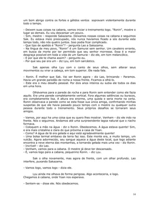 um bom abrigo contra os fortes e gélidos ventos sopravam violentamente durante
todo o tempo.

- Deixem suas coisas na cabana, vamos iniciar o treinamento logo. "Ronin", mostre o
lugar ao demais. Eu vou descansar um pouco.
- Sim, mestre - responde Sakazama. Deixamos nossas coisas na cabana e seguimos
Sak. Eu estava meio preocupado, nós nunca havíamos ficado a sós durante este
tempo todo, não nós quatro juntos. Isso podia ficar complicado.
- Que tipo de apelido é "Ronin"? - pergunta Lao a Sakazama.
- Na língua de meu povo, "Ronin" é um Samurai sem senhor. Um cavaleiro errante,
em busca da morte por ter permitido que seu senhor morresse. Essa é a maior
desgraça possível em toda a vida de um Samurai - diz ele, em tom melancólico.
- E por que ele te chama assim? - pergunto eu.
- Por que seu pai era um - diz Lyu, em tom sarcástico.

     Sak apenas olha Lyu com o canto de seus olhos, sem alterar seus
movimentos ou virar a cabeça, em tom superior. Ele nada fala.

- Ronin. É melhor que Sak. Vai ser Ronin agora - diz Lao, brincando - Paramos.
Havia um grande paredão de rocha a nossa frente. Ficamos a olhá-lo.
- Este era o meu desafio pessoal. Por dois anos inteiros eu subia ele todos os dias
em uma hora.

        Olhávamos para a parede de rocha e para Ronin sem entender como ele fazia
aquilo. Era uma parede completamente vertical. Fora algumas saliências ou buracos,
era completamente lisa. A altura era enorme, uma queda e seria morte na certa.
Ronin observava a parede como se esta fosse sua única amiga, confirmando minhas
suspeitas de que ele havia passado pouco tempo com o mestre ou qualquer outra
pessoa durante todo o treinamento. Seus próprios desafios se tornaram seus
amigos.

- Vamos, por aqui ha uma coisa que eu quero lhes mostrar. Venham - diz ele indo na
frente. Nós o seguimos. Andamos até uma surpreendente lagoa natural que o riacho
formava.
- Coloquem a mão na água - diz o Ronin. Obedecemos. A água estava quente! Sim,
e era mais cristalina e clara do que próxima a casa de Yoan.
- Como? A água de lá era gelada e aqui está agradavelmente quente!
- Uma bolsa termal embaixo da terra faz isso. Este monte era, a muito tempo, um
vulcão. Agora adormecido, seu sangue aquece a água deste local, que logo adiante
encontra a neve eterna das montanhas, a tornando gelada mais uma vez - diz Ronin.
- Incrível! - diz Lao.
- Venham, vamos para a cabana. O mestre já deve ter descansado.
- É, vamos logo para a cabana, pequenino Ronin. - diz Lyu.

        Sak o olha novamente, mas agora de frente, com um olhar profundo. Lao
interfere, puxando Sakazama.

- Vamos logo, vamos logo - dizia ele.

     Lyu ainda me olhava de forma perigosa. Algo aconteceria, e logo.
Chegamos à cabana, onde Yoan nos esperava.

- Sentem-se - disse ele. Nós obedecemos.



                                                                                 14
 
