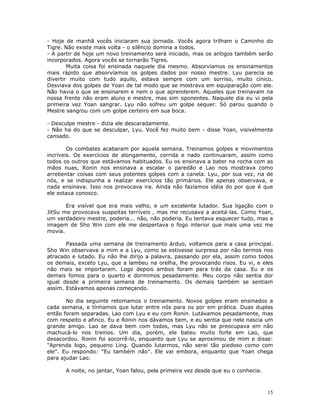 - Hoje de manhã vocês iniciaram sua jornada. Vocês agora trilham o Caminho do
Tigre. Não existe mais volta - o silêncio domina a todos.
- A partir de hoje um novo treinamento será iniciado, mas os antigos também serão
incorporados. Agora vocês se tornarão Tigres.
        Muita coisa foi ensinada naquele dia mesmo. Absorvíamos os ensinamentos
mais rápido que absorvíamos os golpes dados por nosso mestre. Lyu parecia se
divertir muito com tudo aquilo, estava sempre com um sorriso, muito cínico.
Desviava dos golpes de Yoan de tal modo que se mostrava em equiparação com ele.
Não havia o que se ensinarem e nem o que aprenderem. Aqueles que treinavam na
nossa frente não eram aluno e mestre, mas sim oponentes. Naquele dia eu vi pela
primeira vez Yoan sangrar. Lyu não sofreu um golpe sequer. Só parou quando o
Mestre sangrou com um golpe certeiro em sua boca.

- Desculpe mestre - dizia ele descaradamente.
- Não ha do que se desculpar, Lyu. Você fez muito bem - disse Yoan, visivelmente
cansado.

        Os combates acabaram por aquela semana. Treinamos golpes e movimentos
incríveis. Os exercícios de alongamento, corrida e nado continuaram, assim como
todos os outros que estávamos habituados. Eu os ensinava a bater na rocha com as
mãos nuas, Ronin nos ensinava a escalar o paredão e Lao nos mostrava como
arrebentar coisas com seus potentes golpes com a canela. Lyu, por sua vez, ria de
nós, e se indispunha a realizar exercícios tão primários. Ele apenas observava, e
nada ensinava. Isso nos provocava ira. Ainda não fazíamos idéia do por que é que
ele estava conosco.

       Era visível que era mais velho, e um excelente lutador. Sua ligação com o
JitSu me provocava suspeitas terríveis , mas me recusava a aceitá-las. Como Yoan,
um verdadeiro mestre, poderia... não, não poderia. Eu tentava esquecer tudo, mas a
imagem de Sho Win com ele me despertava o fogo interior que mais uma vez me
movia.

       Passada uma semana de treinamento árduo, voltamos para a casa principal.
Sho Win observava a mim e a Lyu, como se estivesse surpresa por não termos nos
atracado e lutado. Eu não lhe dirijo a palavra, passando por ela, assim como todos
os demais, exceto Lyu, que a lambeu na orelha, lhe provocando risos. Eu vi, e eles
não mais se importaram. Logo depois ambos foram para trás da casa. Eu e os
demais fomos para o quarto e dormimos pesadamente. Meu corpo não sentia dor
igual desde a primeira semana de treinamento. Os demais também se sentiam
assim. Estávamos apenas começando.

       No dia seguinte retomamos o treinamento. Novos golpes eram ensinados a
cada semana, e tínhamos que lutar entre nós para os por em prática. Duas duplas
então foram separadas. Lao com Lyu e eu com Ronin. Lutávamos pesadamente, mas
com respeito e afinco. Eu e Ronin nos dávamos bem, e eu sentia que nele nascia um
grande amigo. Lao se dava bem com todos, mas Lyu não se preocupava em não
machucá-lo nos treinos. Um dia, porém, ele bateu muito forte em Lao, que
desacordou. Ronin foi socorrê-lo, enquanto que Lyu se aproximou de mim e disse:
"Aprenda logo, pequeno Ling. Quando lutarmos, não serei tão piedoso como com
ele". Eu respondo: "Eu também não". Ele vai embora, enquanto que Yoan chega
para ajudar Lao.

      A noite, no jantar, Yoan falou, pela primeira vez desde que eu o conhecia.



                                                                                   15
 