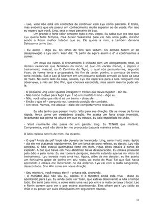- Lao, você não está em condições de continuar com Lyu como parceiro. É triste,
mas evidente que ele possui um conhecimento muito superior ao de vocês. Por isso
eu espero que você, Ling, seja o novo parceiro de Lyu.
       Um grande e forte calor percorre todo o meu corpo. Eu sabia que era isso que
Lyu queria fazia tempos, mas deixar Sakazama para ele não seria justo, mesmo
sendo o Ronin melhor lutador que eu. Ele queria a mim, e também deixaria
Sakazama como Lao.

- Eu aceito - digo eu. Os olhos de Sho Win saltam. Os demais fazem ar de
desaprovação e Lyu sorri. Yoan diz: "A partir de agora assim o é" e continuamos a
comer.

        Um novo dia nasce. O treinamento é iniciado com um alongamento total, os
demais exercícios que fazíamos no início, só que em escala menor, e depois o
treinamento marcial, ou O Caminho do Tigre, o qual nós percorríamos, segundo
Yoan, de forma lenta e progressiva. No fim da tarde, porém, o combate de treino
seria iniciado. Sak e Lao já lutavam em um pequeno tablado armado ao lado da casa
de Yoan. No outro lado da casa, isolado, Lyu me esperava para a luta. Ninguém nos
observava, a não ser Sho Win, que chorava escondida, mas assim mesmo pude vê-
la.

-   O pequeno Ling veio! Quanta coragem!!! Pensei que havia fugido! - diz ele.
-   Não tenho motivo para fugir Lyu. É só um maldito treino - digo eu.
-   Não, você sabe que não é só um treino - disse ele.
-   Então o que é? - pergunto eu, tomando posição de combate.
-   Um teste. Vamos, me ataque - dizia ele completamente relaxado.

       Eu não tenho que pensar muito. Vôo para sua direção. Ele se move de forma
rápida, feroz como um verdadeiro dragão. Me acerta um forte chute invertido,
levantando sua perna na altura em que eu estava. Eu caio espatifado no chão.

- Você realmente não passa de um garoto, Ling. Eu TENHO que matá-lo.
Compreenda, você não devia ter me provocado daquela maneira antes.

O ódio crescia dentro de mim. Eu levanto.

- O que? Ainda de pé? Você não deveria ter levantado, Ling, seria muito mais rápido
- diz ele me atacando rapidamente. Em um lance de puro reflexo, eu desvio. Lyu não
acredita. O ódio estava queimando forte em mim. Meus olhos estava a ponto de
explodir. A dor que havia em meu abdômen havia desaparecido. Eu estava possuído
pelo ódio e pela raiva. Eu me tornara perigoso, mesmo estando apenas no início do
treinamento. Lyu investe mais uma vez. Agora, além de me desviar, eu lhe acerto
um fortíssimo golpe de joelho em seu rosto, ao estilo do Muai Tai que Sak havia
aprendido e estava me mostrando no dia anterior. Lyu cai com o rosto sangrando,
desacordado. Sho Win corre em nossa direção.

- Seu monstro, você matou ele!!! - gritava ela, chorando.
- O monstro aqui não sou eu, cadela. E o monstro ainda esta vivo - disse eu
apontando para Lyu. Eu ainda pude ver Yoan, que estava observando a luta o tempo
todo. Ele sorri para mim, e some mais uma vez por entre a mata cercava o local. Lao
e Ronin correm para ver o que estava acontecendo. Eles olham para Lyu caído ao
chão e eu posso ver suas dificuldades em segurarem risadas.



                                                                                 16
 