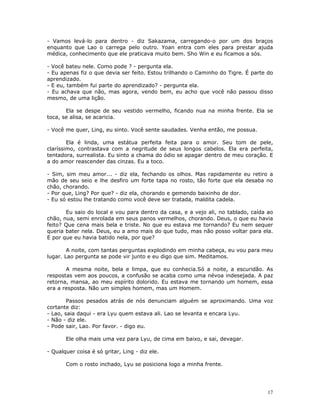 - Vamos levá-lo para dentro - diz Sakazama, carregando-o por um dos braços
enquanto que Lao o carrega pelo outro. Yoan entra com eles para prestar ajuda
médica, conhecimento que ele praticava muito bem. Sho Win e eu ficamos a sós.

- Você bateu nele. Como pode ? - pergunta ela.
- Eu apenas fiz o que devia ser feito. Estou trilhando o Caminho do Tigre. É parte do
aprendizado.
- E eu, também fui parte do aprendizado? - pergunta ela.
- Eu achava que não, mas agora, vendo bem, eu acho que você não passou disso
mesmo, de uma lição.

       Ela se despe de seu vestido vermelho, ficando nua na minha frente. Ela se
toca, se alisa, se acaricia.

- Você me quer, Ling, eu sinto. Você sente saudades. Venha então, me possua.

        Ela é linda, uma estátua perfeita feita para o amor. Seu tom de pele,
claríssimo, contrastava com a negritude de seus longos cabelos. Ela era perfeita,
tentadora, surrealista. Eu sinto a chama do ódio se apagar dentro de meu coração. E
a do amor reascender das cinzas. Eu a toco.

- Sim, sim meu amor... - diz ela, fechando os olhos. Mas rapidamente eu retiro a
mão de seu seio e lhe desfiro um forte tapa no rosto, tão forte que ela desaba no
chão, chorando.
- Por que, Ling? Por que? - diz ela, chorando e gemendo baixinho de dor.
- Eu só estou lhe tratando como você deve ser tratada, maldita cadela.

       Eu saio do local e vou para dentro da casa, e a vejo ali, no tablado, caída ao
chão, nua, semi enrolada em seus panos vermelhos, chorando. Deus, o que eu havia
feito? Que cena mais bela e triste. No que eu estava me tornando? Eu nem sequer
queria bater nela. Deus, eu a amo mais do que tudo, mas não posso voltar para ela.
E por que eu havia batido nela, por que?

        A noite, com tantas perguntas explodindo em minha cabeça, eu vou para meu
lugar. Lao pergunta se pode vir junto e eu digo que sim. Meditamos.

       A mesma noite, bela e limpa, que eu conhecia.Só a noite, a escuridão. As
respostas vem aos poucos, a confusão se acaba como uma névoa indesejada. A paz
retorna, mansa, ao meu espírito dolorido. Eu estava me tornando um homem, essa
era a resposta. Não um simples homem, mas um Homem.

        Passos pesados atrás de nós denunciam alguém se aproximando. Uma voz
cortante diz:
- Lao, saia daqui - era Lyu quem estava ali. Lao se levanta e encara Lyu.
- Não - diz ele.
- Pode sair, Lao. Por favor. - digo eu.

       Ele olha mais uma vez para Lyu, de cima em baixo, e sai, devagar.

- Qualquer coisa é só gritar, Ling - diz ele.

       Com o rosto inchado, Lyu se posiciona logo a minha frente.




                                                                                   17
 