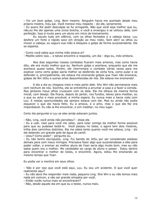 - Foi um bom golpe, Ling. Bom mesmo. Ninguém havia me acertado desde meu
próprio mestre, meu pai. Você merece meu respeito - diz ele, seriamente.
- Eu quero lhe pedir desculpas se fui arrogante. Não que você seja melhor que eu,
não,eu lhe dei apenas uma única brecha, e você a enxergou e se utilizou dela, com
perfeição. Isso é muito para um aluno em início de treinamento.
       Eu escuto tudo em silêncio, com os olhos fechados e a cabeça baixa. Lyu
desfere um forte e rápido soco em direção ao meu rosto. Sem abrir os olhos ou
mover a cabeça, eu seguro sua mão e bloqueio o golpe de forma surpreendente. Ele
se espanta.

- Como você sabia que minha mão estava ai?
- Medite sobre isso... e talvez encontre a resposta, um dia - digo eu, indo embora.

        Nos dias seguintes nossos combates ficaram mais amenos, mas como havia
dito, ele era muito melhor que eu. Nenhum golpe o acertava, enquanto que ele me
acertava quase todos. Porém, ele interrompia o combate várias vezes para me
explicar como certo golpe sairia melhor se desferido de certa fora, como pular e se
defender e, principalmente, ele estava me ensinando golpes que Yoan não ensinava,
golpes de Nin JitSu e outras artes desconhecidas de nós. Ele estava me ensinando!

         E dia a dia eu chegava mais e mais perto dele. Sho Win não permanecia mais
com nenhum de nós. Sozinha, ela se entretinha a arrumar a casa e a fazer a comida.
Nos jantares meus olhos cruzavam com os dela. Ela me olhava da mesma forma
inicial, com desejo. Ela ficava, depois do jantar, nos fundos, talvez para meditar, ou
o que eu acho o mais provável, a minha espera. Eu nunca mais a havia visto com
Lyu. E nestas oportunidades ela sempre estava com ele. Mas eu ainda não podia
esquecer o que ela havia feito. Eu a amava, e a amo, mas o que ela fez era
imperdoável. Eu não ia lhe encontrar, e sim meditar, no meu lugar.

Certo dia perguntei a Lyu se eles ainda estavam juntos.

- Não, Ling, você ainda não percebeu? - disse ele.
- Eu a usei. Usei para você me odiar, para lutar comigo da melhor forma possível
para que eu pudesse testá-lo. Você passou no teste, e agora tem dois mestres,
trilha dois caminhos distintos. Ela me odeia tanto quanto você me odiava, Ling - diz
ele bebendo um grande gole de água do cantil.
- Usou? Como pode? - pergunto eu.
- Eu não tenho escrúpulos, Ling. Fui banido do JitSu por ser considerado piedoso
demais para com meus inimigos. Precisava fazer algo que surpreendesse a eles para
poder voltar, e ensinar ao melhor aluno de Yoan seria algo muito bom, mas eu não
sabia quem era o melhor. Me candidatei ao cargo de aluno e passei . Estou dentro
para encontrar o melhor de todos, e encontrei. Agora, estou lhe ensinando ao
mesmo tempo que Yoan.

Eu podia ver a mentira em seus olhos.

- Não é por isso que você está aqui, Lyu. Eu sou um acidente. O que você quer
realmente aqui?
- Eu não devo lhe responder mais nada, pequeno Ling. Sho Win e eu não temos mais
nada em comum, a não ser grande simpatia por você.
- Então vocês nunca mais se encontraram?
- Não, desde aquele dia em que eu o testei, nunca mais.




                                                                                      18
 