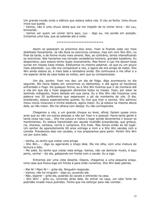 Um grande trovão corta o silêncio que estava sobre nós. O céu se fecha. Uma chuva
inicia sua queda.
- Vamos, não é uma chuva idiota que vai me impedir de te comer terra - diz Lyu,
brincando.
- Vamos ver quem vai comer terra aqui, Lyu - digo eu, me ponde em posição.
Iniciamos uma luta, que se estende até a noite.

                        ****************************

        Assim se passaram os próximos dois anos. Yoan ia ficando cada vez mais
debilitado fisicamente. Já não fazia os exercícios conosco, mas sim com Sho Win, no
final da tarde, e de forma muito mais amena. Nós, ao contrário, íamos intensificando
os exercícios. Nós havíamos nos tornado verdadeiros homens, grandes lutadores. Eu
despontava, pois estava tenho duplo ensinamento. Mas Ronin e Lao me davam boas
surras em nossas lutas mistas. Estávamos no mesmo patamar, só que eu um pouco
mais adiantado. Lyu não era comparável a nós, e agora ele era amigo de todos. Sho
Win ainda estava só, e mais bela e tentadora ainda. Ela continuava a me olhar e a
me esperar atrás da casa todas as noites, sem que eu comparecesse.

       Um dia, porém, Yoan nos deu um dia de folga. Algo aconteceria no dia
seguinte. Ele havia falado em vencermos os elementos, e até agora só havíamos
enfrentado o Fogo. De qualquer forma, eu e Sho Win tivemos que ir de montaria até
a vila em que ela e Yoan pegavam alimentos todos os meses. Yoan, por estar se
sentindo indisposto, ficara deitado em sua cama. Eu e Sho Win não trocamos uma
palavra nos 25 quilômetros que separavam o pé da montanha da vila. O dia,
ensolarado, estava especialmente quente. Eu tive que tirar a camisa. Sho admirou
meus novos músculos e minha estatura, agora maior. Eu já estava na mesma altura
dela, se não maior. Ela me olhava com desejo. Eu não correspondia.

       Chegamos a vila, e um grande choque eu levei, afinal, faziam quase cinco
anos que eu não via outras pessoas a não ser Yoan e o pessoal. Havia tanta gente e
tanta coisa nas ruas... Sho me cutuca e indica o lugar aonde deveríamos ir buscar os
mantimentos. Eu estava hipnotizado por aquela multidão ensandecida, que gritava,
ria, chorava, cantava, corria e comprava. Era lindo. Mas fomos então ao tal lugar.
Um senhor de aparentemente 60 anos entrega a mim e a Sho Win sacolas com a
comida. Prendemos elas nos cavalos, e nos preparamos para partir. Porém Sho Win
vai por outro lado.

- Venha, eu tenho que visitar uma amiga.
- Sho Win... - digo eu agarrando o braço dela. Ela me olha, com uma mistura de
ternura e ódio.
- Me solte. Eu tenho que visitar esta amiga. Vamos, não vai demorar muito, é aqui
perto, venha! - diz ela, galopando em frente com o cavalo. Eu a sigo.

      Entramos por uma viela deserta. Depois, chegamos a uma pequena praça.
Uma casa que ficava logo em frente é para onde rumamos. Sho Win bate palmas.

- Mai Ni ! Main Ni ! - grita ela. Ninguém responde.
- Vamos, não ha ninguém - digo eu, puxando ela.
- Não, espere! - grita ela, pulando do cavalo e entrando na casa.
- Sho Win! - grito eu, correndo atrás dela. Ao entrar na casa, um odor forte de
podridão invade meus pulmões. Tenho que me esforçar para não vomitar.




                                                                                  19
 