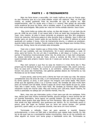 PARTE I - O TREINAMENTO
       Algo me fazia temer a escuridão. Um medo ingênuo de que eu ficaria cego,
ou que monstros que só a luz pode afastar viriam me capturar. Mas, no final das
contas, eu acabei gostando mais da escuridão do que da própria luz. Não
subjetivamente, não! Eu ainda amo a Deus e o venero! Mas gostei da escuridão
como ausência de pura luz física, dita e simples, assim. É na escuridão onde eu me
sinto mais aconchegado. Não posso ser visto em minha solidão doentia. Isso é bom.

        Mas como todos as noites são curtas, os dias são longos. E é um belo dia do
ano de 1098 da era cristã. O sol nasce belo e forte ao leste das montanhas Shizu.
Yoan, meu mestre, já esta à mesa comendo os preparos que Sho Win preparara.
Como de costume, nenhuma palavra é dita durante toda a refeição. Isso é difícil de
aceitar para um jovem recém saído de sua família de 7 irmãos. O silêncio só seria
quebrado em exatas 2 horas, início do treinamento diurno, e voltaria ao anoitecer,
quando todos deveriam meditar. Fazem exatos 4 dias que cheguei aos montes Shizu,
e meu pai, Wong, havia me arrumado esta enrascada.

        Yoan era o maior mestre que a China tinha. Pessoas morriam para por seus
filhos em sua custódia, sob seu treinamento. Só 4 eram selecionados, a cada 10
anos, para tal honra. Eu era um dos 4 escolhidos, e até daqui a 3 anos, eu e os
outros 3 ficaríamos incomunicáveis entre nós. Eu ainda era o mais bem amparado.
Eu estava dormindo na casa de Yoan, comia a comida de Sho Win e treinava
supervisionado pelo próprio mestre mais de 3 vezes por semana. Os outros deviam
me odiar.

        Mas nem sempre o que fica na casa do mestre é o mais forte dos 4. Meu
próprio pai foi discípulo de Yoan, e nunca foi um grande lutador. Ele, assim como eu,
ficou na casa com o mestre. Os outros 3, ao contrário , sempre eram mais fortes.
Viviam nos picos das montanhas, nas galerias geladas abaixo da montanha ou nas
florestas ao sul de nossa morada.

       E para piorar, esta turma será a última de Yoan em toda sua vida. Ele estava
completando seus 95 anos de vida, e um treinamento de 10 anos é muito exaustivo.
Eu tenho apenas 13 anos, e nem sequer me imagino com tanta idade. Mas dizem
ainda que ele agüenta umas 2 ou 3 turmas novas. Na verdade ele esta muito bem
para um homem com tal idade. Ainda é capaz de correr mais rápido do que eu, pular
mais alto e bater muito, muito mais forte. Na verdade os homens daqui sempre
relutaram muito em morrer cedo. Meu avô morreu com 128 anos. Assim mesmo, foi
morto a pedradas na cabeça por um doente mental, meu tio.

       Bem, mas meu pai intercedeu junto a Yoan para que ele me aceitasse. Feito
isso, deixei para trás minha numeroso família, poucos amigos e meus sonhos de ser
um grande fazendeiro. Seria agora um grande lutador. Eu não queria lutar, mas
durante estes quatro dias algo dentro de mim floresceu. Não era ódio, nem mágoa,
mas ainda era algo estranho, que queimava por dentro. Eu fui morrendo pouco a
pouco, para dar lugar ao homem que eu seria em pouco tempo. Um grande
guerreiro, quem sabe, ou um grande covarde, mas seria um novo homem.

        Terminada a refeição, Yoan sai para apreciar a manhã. Respira
profundamente, e inicia um Kati belo e harmônico que repete toda manhã. Eu não
sei se ele quer que eu o acompanhe nestes movimentos, mas eu só me contento em
olhar alguém se mover com tanta graça e habilidade como ele. Terminados os


                                                                                   2
 