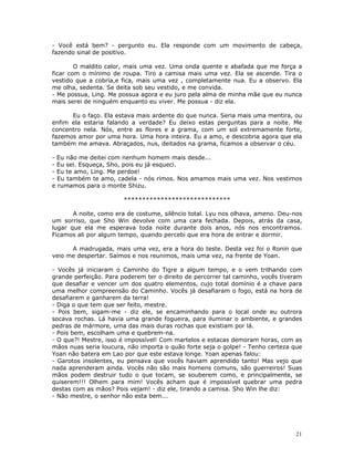 - Você está bem? - pergunto eu. Ela responde com um movimento de cabeça,
fazendo sinal de positivo.

        O maldito calor, mais uma vez. Uma onda quente e abafada que me força a
ficar com o mínimo de roupa. Tiro a camisa mais uma vez. Ela se ascende. Tira o
vestido que a cobria,e fica, mais uma vez , completamente nua. Eu a observo. Ela
me olha, sedenta. Se deita sob seu vestido, e me convida.
- Me possua, Ling. Me possua agora e eu juro pela alma de minha mãe que eu nunca
mais serei de ninguém enquanto eu viver. Me possua - diz ela.

      Eu o faço. Ela estava mais ardente do que nunca. Seria mais uma mentira, ou
enfim ela estaria falando a verdade? Eu deixo estas perguntas para a noite. Me
concentro nela. Nós, entre as flores e a grama, com um sol extremamente forte,
fazemos amor por uma hora. Uma hora inteira. Eu a amo, e descobria agora que ela
também me amava. Abraçados, nus, deitados na grama, ficamos a observar o céu.

- Eu não me deitei com nenhum homem mais desde...
- Eu sei. Esqueça, Sho, pois eu já esqueci.
- Eu te amo, Ling. Me perdoe!
- Eu também te amo, cadela - nós rimos. Nos amamos mais uma vez. Nos vestimos
e rumamos para o monte Shizu.

                        *****************************

       A noite, como era de costume, silêncio total. Lyu nos olhava, ameno. Deu-nos
um sorriso, que Sho Win devolve com uma cara fechada. Depois, atrás da casa,
lugar que ela me esperava toda noite durante dois anos, nós nos encontramos.
Ficamos ali por algum tempo, quando percebi que era hora de entrar e dormir.

      A madrugada, mais uma vez, era a hora do teste. Desta vez foi o Ronin que
veio me despertar. Saímos e nos reunimos, mais uma vez, na frente de Yoan.

- Vocês já iniciaram o Caminho do Tigre a algum tempo, e o vem trilhando com
grande perfeição. Para poderem ter o direito de percorrer tal caminho, vocês tiveram
que desafiar e vencer um dos quatro elementos, cujo total domínio é a chave para
uma melhor compreensão do Caminho. Vocês já desafiaram o fogo, está na hora de
desafiarem e ganharem da terra!
- Diga o que tem que ser feito, mestre.
- Pois bem, sigam-me - diz ele, se encaminhando para o local onde eu outrora
socava rochas. Lá havia uma grande fogueira, para iluminar o ambiente, e grandes
pedras de mármore, uma das mais duras rochas que existiam por lá.
- Pois bem, escolham uma e quebrem-na.
- O que?! Mestre, isso é impossível! Com martelos e estacas demoram horas, com as
mãos nuas seria loucura, não importa o quão forte seja o golpe! - Tenho certeza que
Yoan não batera em Lao por que este estava longe. Yoan apenas falou:
- Garotos insolentes, eu pensava que vocês haviam aprendido tanto! Mas vejo que
nada aprenderam ainda. Vocês não são mais homens comuns, são guerreiros! Suas
mãos podem destruir tudo o que tocam, se souberem como, e principalmente, se
quiserem!!! Olhem para mim! Vocês acham que é impossível quebrar uma pedra
destas com as mãos? Pois vejam! - diz ele, tirando a camisa. Sho Win lhe diz:
- Não mestre, o senhor não esta bem...




                                                                                  21
 