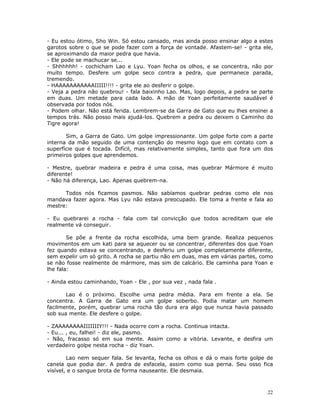 - Eu estou ótimo, Sho Win. Só estou cansado, mas ainda posso ensinar algo a estes
garotos sobre o que se pode fazer com a força de vontade. Afastem-se! - grita ele,
se aproximando da maior pedra que havia.
- Ele pode se machucar se...
- Shhhhhh! - cochicham Lao e Lyu. Yoan fecha os olhos, e se concentra, não por
muito tempo. Desfere um golpe seco contra a pedra, que permanece parada,
tremendo.
- HAAAAAAAAAAAIIIII!!!! - grita ele ao desferir o golpe.
- Veja a pedra não quebrou! - fala baixinho Lao. Mas, logo depois, a pedra se parte
em duas. Um metade para cada lado. A mão de Yoan perfeitamente saudável é
observada por todos nós.
- Podem olhar. Não está ferida. Lembrem-se da Garra de Gato que eu lhes ensinei a
tempos trás. Não posso mais ajudá-los. Quebrem a pedra ou deixem o Caminho do
Tigre agora!

       Sim, a Garra de Gato. Um golpe impressionante. Um golpe forte com a parte
interna da mão seguido de uma contenção do mesmo logo que em contato com a
superfície que é tocada. Difícil, mas relativamente simples, tanto que fora um dos
primeiros golpes que aprendemos.

- Mestre, quebrar madeira e pedra é uma coisa, mas quebrar Mármore é muito
diferente!
- Não há diferença, Lao. Apenas quebrem-na.

      Todos nós ficamos pasmos. Não sabíamos quebrar pedras como ele nos
mandava fazer agora. Mas Lyu não estava preocupado. Ele toma a frente e fala ao
mestre:

- Eu quebrarei a rocha - fala com tal convicção que todos acreditam que ele
realmente vá conseguir.

        Se põe a frente da rocha escolhida, uma bem grande. Realiza pequenos
movimentos em um kati para se aquecer ou se concentrar, diferentes dos que Yoan
fez quando estava se concentrando, e desferiu um golpe completamente diferente,
sem expelir um só grito. A rocha se partiu não em duas, mas em várias partes, como
se não fosse realmente de mármore, mas sim de calcário. Ele caminha para Yoan e
lhe fala:

- Ainda estou caminhando, Yoan - Ele , por sua vez , nada fala .

       Lao é o próximo. Escolhe uma pedra média. Para em frente a ela. Se
concentra. A Garra de Gato era um golpe soberbo. Podia matar um homem
facilmente, porém, quebrar uma rocha tão dura era algo que nunca havia passado
sob sua mente. Ele desfere o golpe.

- ZAAAAAAAAIIIIIIIY!!! - Nada ocorre com a rocha. Continua intacta.
- Eu... , eu, falhei! - diz ele, pasmo.
- Não, fracasso só em sua mente. Assim como a vitória. Levante, e desfira um
verdadeiro golpe nesta rocha - diz Yoan.

        Lao nem sequer fala. Se levanta, fecha os olhos e dá o mais forte golpe de
canela que podia dar. A pedra de esfacela, assim como sua perna. Seu osso fica
visível, e o sangue brota de forma nauseante. Ele desmaia.



                                                                                 22
 