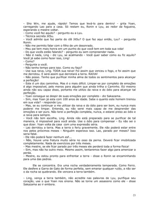- Sho Win, me ajude, rápido! Temos que levá-lo para dentro! - grita Yoan,
carregando Lao para a casa. Só restam eu, Ronin e Lyu, ao redor da fogueira,
esperando o mestre voltar.
- Como você fez aquilo? - pergunto eu a Lyu.
- Técnica secreta JitSu.
- Você admite que faz parte do clã JitSu? O que faz aqui então, Lyu? - pergunta
Ronin.
- Não me permito falar com o filho de um desonrado.
- Meu pai tem mais honra em um punho do que você tem em toda sua vida!
- Do que vocês estão falando? - pergunto eu sem compreender nada.
- Não é nada, Ling - diz Lyu, se acalmando - Você quer saber como eu fiz aquilo?
Você já sabe como fazer isso, Ling!
- Como?
- Pergunte a você.
- Não tenho tempo para isso. Como eu faço?
- Use sua raiva, Ling. TODA sua raiva! Foi assim que venceu o fogo, e foi assim que
me derrotou. E será assim que derrotará a terra. RAIVA!
- Não posso. Tenho que purificar minha alma de todos os sentimentos para alcançar
a perfeição!
- Este é um dos caminhos. Mas é o mais difícil. Limpar-se por completo de emoções
é algo impossível, pelo menos para alguém que ainda trilha o Caminho. EU mesmo
ainda não sou capaz disso, portanto me utilizo da raiva e do ódio para alcançar tal
perfeição.
- Yoan consegue se despir de suas emoções por completo - diz Sakazama.
- Sim, mas Yoan já esta com 100 anos de idade. Sabe o quanto este homem treinou
em sua vida? - responde Lyu.
- Mas, se eu continuar a me utilizar da raiva e do ódio para ser bom, eu nunca mais
poderei me limpar. Entenda, eu não serei mais capaz de me desprender das
emoções e ser puro. Não terei a perfeição completa, nunca, e estarei preso ao ódio e
a raiva para sempre.
- Você não tem escolha, Ling. Ainda não está preparado para se purificar de tal
maneira, é impossível para você ainda. Use o ódio para compensar - Eu não sei o
que dizer. Yoan volta da casa com uma expressão séria.
- Lao derrotou a terra. Mas a terra o feriu gravemente. Ele não poderá estar entre
nos pelos próximos meses - Ninguém esperava isso. Lao, parado por meses? Isso
seria fatal.
- Ele não poderá fazer nenhum esf...
- Não, houve uma fratura muito séria no osso da perna. Deverá ficar imobilizada
completamente. Nada de exercícios por três meses.
- Mas mestre, se ele ficar parado por três meses ele perderá toda a forma física!
- Sim, mas não ha outro meio. Mesmo assim, tentaremos fazer algo para amenizar a
perda.
- Mestre, eu estou pronto para enfrentar a terra - disse o Ronin se encaminhando
para uma das pedras.

       Ele se concentra. Era uma rocha verdadeiramente temperada. Como Ferro.
Ele desfere a Garra de Gato de forma perfeita, sem emanar qualquer ruído, a não ser
o da rocha se quebrando. Ele vencera a terra também.

- Ling, vença a terra também, não acredite nas palavras de Lyu, purifique seu
coração, use o que Yoan nos ensina. Não se torne um assassino como ele - disse
Sakazama ao ir embora.



                                                                                  23
 