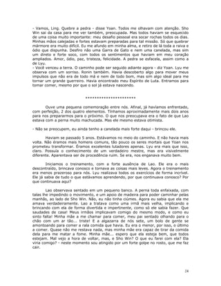 - Vamos, Ling. Quebre a pedra - disse Yoan. Todos me olhavam com atenção. Sho
Win sai da casa para me ver também, preocupada. Mas todos haviam se esquecido
de uma coisa muito importante: meu desafio pessoal era socar rochas todos os dias.
Minhas mãos calejadas e fortes estavam preparadas para tal missão. Só que quebrar
mármore era muito difícil. Eu me afundo em minha alma, e retiro de lá toda a raiva e
ódio que dispunha. Desfiro não uma Garra de Gato e nem uma canelada, mas sim
um direto e forte soco, com todos os sentimentos que haviam em meu coração
ampliados. Amor, ódio, paz, tristeza, felicidade. A pedra se esfacela, assim como a
de Lyu.
- Você venceu a terra. O caminho pode ser seguido adiante agora - diz Yoan. Lyu me
observa com um sorriso. Ronin também. Havia descoberto algo para mover meus
impulsos que não era de todo má e nem de todo bom, mas sim algo ideal para me
tornar um grande guerreiro. Havia encontrado meu Espírito de Luta. Entramos para
tomar comer, mesmo por que o sol já estava nascendo.


                            **********************

       Ouve uma pequena comemoração entre nós. Afinal, já havíamos enfrentado,
com perfeição, 2 dos quatro elementos. Tínhamos aproximadamente mais dois anos
para nos prepararmos para o próximo. O que nos preocupava era o fato de que Lao
estava com a perna muito machucada. Mas ele mesmo estava otimista.

- Não se preocupem, eu ainda tenho a canelada mais forte daqui - brincou ele.

       Haviam se passado 5 anos. Estávamos no meio do caminho. E não havia mais
volta. Não éramos mais homens comuns, tão pouco os seres mortais que Yoan nos
prometeu transformar. Éramos excelentes lutadores apenas. Lyu era mais que isso,
claro. Possuía o conhecimento de um verdadeiro mestre, mas era visivelmente
diferente. Aparentava ser de procedência ruim. Se era, nos enganava muito bem.

        Iniciamos o treinamento, com a forte ausência de Lao. Ele era o mais
descontraído, brincava conosco e tornava as coisas mais leves. Agora o treinamento
era menos prazeroso para nós. Lyu realizava todos os exercícios de forma incrível.
Ele já sabia de tudo o que estávamos aprendendo, por que continuava conosco? Por
que continuava aqui?

        Lao observava sentado em um pequeno banco. A perna toda enfaixada, com
talas lhe impedindo o movimento, e um apoio de madeira para poder caminhar pelas
manhãs, ao lado de Sho Win. Não, eu não tinha ciúmes. Agora eu sabia que ela me
amava verdadeiramente. Lao a tratava como uma irmã mais velha, implicando e
brincando com ela de forma divertida e impertinente, como só ele sabia fazer. Que
saudades de casa! Meus irmãos implicavam comigo do mesmo modo, e como eu
sinto falta! Minha mãe a me chamar para comer, meu pai sentado olhando para o
chão com um ar tão... triste! E a algazarra de nós sete, um bolo de gente se
amontoando para comer a rala comida que havia. Eu era o menor, por isso, o último
a comer. Quase não me restava nada, mas minha mãe era capaz de tirar da comida
dela para me matar a fome. Minha mãe... espero que ela esteja bem, que todos
estejam. Mal vejo a hora de voltar, mas, e Sho Win? O que eu farei com ela? Ela
viria comigo? - neste momento sou atingido por um forte golpe no rosto, que me faz
cair.




                                                                                 24
 