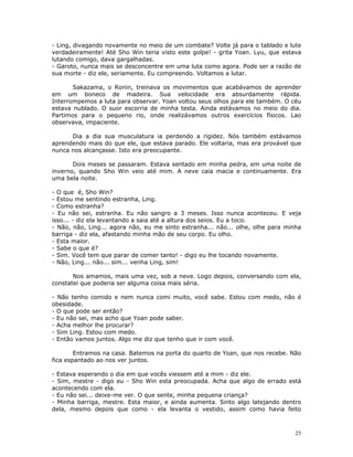 - Ling, divagando novamente no meio de um combate? Volte já para o tablado e lute
verdadeiramente! Até Sho Win teria visto este golpe! - grita Yoan. Lyu, que estava
lutando comigo, dava gargalhadas.
- Garoto, nunca mais se desconcentre em uma luta como agora. Pode ser a razão de
sua morte - diz ele, seriamente. Eu compreendo. Voltamos a lutar.

       Sakazama, o Ronin, treinava os movimentos que acabávamos de aprender
em um boneco de madeira. Sua velocidade era absurdamente rápida.
Interrompemos a luta para observar. Yoan voltou seus olhos para ele também. O céu
estava nublado. O suor escorria de minha testa. Ainda estávamos no meio do dia.
Partimos para o pequeno rio, onde realizávamos outros exercícios físicos. Lao
observava, impaciente.

      Dia a dia sua musculatura ia perdendo a rigidez. Nós também estávamos
aprendendo mais do que ele, que estava parado. Ele voltaria, mas era provável que
nunca nos alcançasse. Isto era preocupante.

       Dois meses se passaram. Estava sentado em minha pedra, em uma noite de
inverno, quando Sho Win veio até mim. A neve caia macia e continuamente. Era
uma bela noite.

- O que é, Sho Win?
- Estou me sentindo estranha, Ling.
- Como estranha?
- Eu não sei, estranha. Eu não sangro a 3 meses. Isso nunca aconteceu. E veja
isso... - diz ela levantando a saia até a altura dos seios. Eu a toco.
- Não, não, Ling... agora não, eu me sinto estranha... não... olhe, olhe para minha
barriga - diz ela, afastando minha mão de seu corpo. Eu olho.
- Esta maior.
- Sabe o que é?
- Sim. Você tem que parar de comer tanto! - digo eu lhe tocando novamente.
- Não, Ling... não... sim... venha Ling, sim!

       Nos amamos, mais uma vez, sob a neve. Logo depois, conversando com ela,
constatei que poderia ser alguma coisa mais séria.

- Não tenho comido e nem nunca comi muito, você sabe. Estou com medo, não é
obesidade.
- O que pode ser então?
- Eu não sei, mas acho que Yoan pode saber.
- Acha melhor lhe procurar?
- Sim Ling. Estou com medo.
- Então vamos juntos. Algo me diz que tenho que ir com você.

        Entramos na casa. Batemos na porta do quarto de Yoan, que nos recebe. Não
fica espantado ao nos ver juntos.

- Estava esperando o dia em que vocês viessem até a mim - diz ele.
- Sim, mestre - digo eu - Sho Win esta preocupada. Acha que algo de errado está
acontecendo com ela.
- Eu não sei... deixe-me ver. O que sente, minha pequena criança?
- Minha barriga, mestre. Esta maior, e ainda aumenta. Sinto algo latejando dentro
dela, mesmo depois que como - ela levanta o vestido, assim como havia feito



                                                                                 25
 