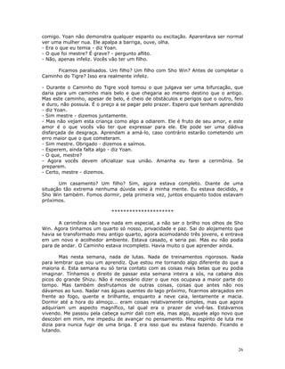 comigo. Yoan não demonstra qualquer espanto ou excitação. Aparentava ser normal
ver uma mulher nua. Ele apalpa a barriga, ouve, olha.
- Era o que eu temia - diz Yoan.
- O que foi mestre? É grave? - pergunto aflito.
- Não, apenas infeliz. Vocês vão ter um filho.

      Ficamos paralisados. Um filho? Um filho com Sho Win? Antes de completar o
Caminho do Tigre? Isso era realmente infeliz.

- Durante o Caminho do Tigre você tomou o que julgava ser uma bifurcação, que
daria para um caminho mais belo e que chegaria ao mesmo destino que o antigo.
Mas este caminho, apesar de belo, é cheio de obstáculos e perigos que o outro, feio
e duro, não possuía. É o preço a se pagar pelo prazer. Espero que tenham aprendido
- diz Yoan.
- Sim mestre - dizemos juntamente.
- Mas não vejam esta criança como algo a odiarem. Ele é fruto de seu amor, e este
amor é o que vocês vão ter que expressar para ele. Ele pode ser uma dádiva
disfarçada de desgraça. Aprendam a amá-lo, caso contrário estarão cometendo um
erro maior que o que cometeram.
- Sim mestre. Obrigado - dizemos e saímos.
- Esperem, ainda falta algo - diz Yoan.
- O que, mestre?
- Agora vocês devem oficializar sua união. Amanha eu farei a cerimônia. Se
preparem.
- Certo, mestre - dizemos.

       Um casamento? Um filho? Sim, agora estava completo. Diante de uma
situação tão extrema nenhuma dúvida veio à minha mente. Eu estava decidido, e
Sho Win também. Fomos dormir, pela primeira vez, juntos enquanto todos estavam
próximos.

                            *********************

       A cerimônia não teve nada em especial, a não ser o brilho nos olhos de Sho
Win. Agora tínhamos um quarto só nosso, privacidade e paz. Sai do alojamento que
havia se transformado meu antigo quarto, agora acomodando três jovens, e entrava
em um novo e acolhedor ambiente. Estava casado, e seria pai. Mas eu não podia
para de andar. O Caminho estava incompleto. Havia muito o que aprender ainda.

       Mas nesta semana, nada de lutas. Nada de treinamentos rigorosos. Nada
para lembrar que sou um aprendiz. Que estou me tornando algo diferente do que a
maioria é. Esta semana eu só teria contato com as coisas mais belas que eu podia
imaginar. Tínhamos o direito de passar esta semana inteira a sós, na cabana dos
picos do grande Shizu. Não é necessário dizer o que nos ocupava a maior parte do
tempo. Mas também desfrutamos de outras coisas, coisas que antes não nos
dávamos ao luxo. Nadar nas águas quentes do lago próximo, ficarmos abraçados em
frente ao fogo, quente e brilhante, enquanto a neve caia, lentamente e macia.
Dormir até a hora do almoço... eram coisas relativamente simples, mas que agora
adquiriam um aspecto magnífico, tal qual era o prazer de vivê-las. Estávamos
vivendo. Me passou pela cabeça sumir dali com ela, mas algo, aquele algo novo que
descobri em mim, me impediu de avançar no pensamento. Meu espírito de luta me
dizia para nunca fugir de uma briga. E era isso que eu estava fazendo. Ficando e
lutando.



                                                                                 26
 
