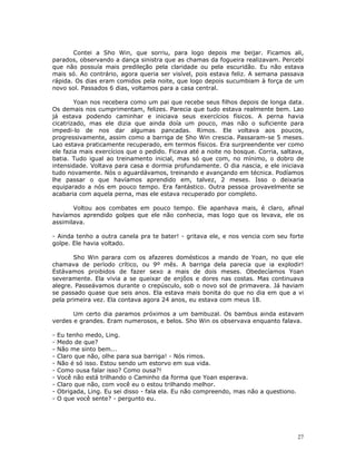 Contei a Sho Win, que sorriu, para logo depois me beijar. Ficamos ali,
parados, observando a dança sinistra que as chamas da fogueira realizavam. Percebi
que não possuía mais predileção pela claridade ou pela escuridão. Eu não estava
mais só. Ao contrário, agora queria ser visível, pois estava feliz. A semana passava
rápida. Os dias eram comidos pela noite, que logo depois sucumbiam à força de um
novo sol. Passados 6 dias, voltamos para a casa central.

        Yoan nos recebera como um pai que recebe seus filhos depois de longa data.
Os demais nos cumprimentam, felizes. Parecia que tudo estava realmente bem. Lao
já estava podendo caminhar e iniciava seus exercícios físicos. A perna havia
cicatrizado, mas ele dizia que ainda doía um pouco, mas não o suficiente para
impedi-lo de nos dar algumas pancadas. Rimos. Ele voltava aos poucos,
progressivamente, assim como a barriga de Sho Win crescia. Passaram-se 5 meses.
Lao estava praticamente recuperado, em termos físicos. Era surpreendente ver como
ele fazia mais exercícios que o pedido. Ficava até a noite no bosque. Corria, saltava,
batia. Tudo igual ao treinamento inicial, mas só que com, no mínimo, o dobro de
intensidade. Voltava para casa e dormia profundamente. O dia nascia, e ele iniciava
tudo novamente. Nós o aguardávamos, treinando e avançando em técnica. Podíamos
lhe passar o que havíamos aprendido em, talvez, 2 meses. Isso o deixaria
equiparado a nós em pouco tempo. Era fantástico. Outra pessoa provavelmente se
acabaria com aquela perna, mas ele estava recuperado por completo.

       Voltou aos combates em pouco tempo. Ele apanhava mais, é claro, afinal
havíamos aprendido golpes que ele não conhecia, mas logo que os levava, ele os
assimilava.

- Ainda tenho a outra canela pra te bater! - gritava ele, e nos vencia com seu forte
golpe. Ele havia voltado.

       Sho Win parara com os afazeres domésticos a mando de Yoan, no que ele
chamava de período crítico, ou 9º mês. A barriga dela parecia que ia explodir!
Estávamos proibidos de fazer sexo a mais de dois meses. Obedecíamos Yoan
severamente. Ela vivia a se queixar de enjôos e dores nas costas. Mas continuava
alegre. Passeávamos durante o crepúsculo, sob o novo sol de primavera. Já haviam
se passado quase que seis anos. Ela estava mais bonita do que no dia em que a vi
pela primeira vez. Ela contava agora 24 anos, eu estava com meus 18.

       Um certo dia paramos próximos a um bambuzal. Os bambus ainda estavam
verdes e grandes. Eram numerosos, e belos. Sho Win os observava enquanto falava.

-   Eu tenho medo, Ling.
-   Medo de que?
-   Não me sinto bem...
-   Claro que não, olhe para sua barriga! - Nós rimos.
-   Não é só isso. Estou sendo um estorvo em sua vida.
-   Como ousa falar isso? Como ousa?!
-   Você não está trilhando o Caminho da forma que Yoan esperava.
-   Claro que não, com você eu o estou trilhando melhor.
-   Obrigada, Ling. Eu sei disso - fala ela. Eu não compreendo, mas não a questiono.
-   O que você sente? - pergunto eu.




                                                                                       27
 