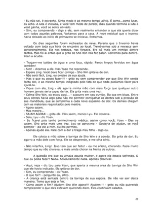- Eu não sei, é estranho. Sinto medo e ao mesmo tempo alívio. É como...como lutar,
eu acho. A luta é iniciada, e você tem medo de perder, mas quando termina a luta e
você ganha, você se sente aliviado.
- Sim, eu compreendo - digo a ela, sem realmente entender o que ela queria dizer
com todas aquelas palavras. Voltamos para a casa. A neve residual que o inverno
havia deixado ao início da primavera se iniciava. Entramos.

       Os dias seguintes foram recheados de neve. Parecia que o Inverno havia
voltado com toda sua fúria de encontro ao local. Treinávamos sob a nevasca sem
constrangimento. Ela nos testava, nos forçava. Era só mais um inimigo dentre
tantos. Mas foi ai então que o grito de Sho Win nos fez parar. Corremos para dentro.
Yoan a acudia.

- Tragam-me baldes de água e uma faca, rápido. Panos limpos fervidos em água
também!
- Sim! - dizemos a ele. Mas Yoan me repreende.
- Espere Ling. Você deve ficar comigo - Sho Win gritava de dor.
- Não será fácil, Ling, eu preciso de sua ajuda.
- Mas o que eu posso fazer!!! - grito eu sem compreender por que Sho Win sentia
tanta dor, e ao mesmo tempo indignado pelo fato de que nada podíamos fazer para
ajudá-la.
- Fique com ela, Ling - ela agarra minha mão com mais força que qualquer outro
homem jamais seria capaz de ter. Ela grita mais uma vez.
- Calma Sho Win, eu estou aqui... - sussurro em seu ouvido. Ela soa em bicas. Entre
seus dentes havia algo para não lhe permitir esmigalhar os dentes sob a pressão de
sua mandíbula, que se comprimia a cada novo espasmo de dor. Os demais chegam
com os materiais requisitados pelo mestre.
- Agora saiam.
- Mas mestre...
- SAIAM AGORA! - grita ele. Eles saem, menos Lyu. Ele observa.
- Saia, Lyu - diz Yoan.
- Eu ficarei pois tenho conhecimento médico, assim como você, Yoan - Eles se
calam. Sho grita mais uma vez. Lyu se aproxima - Gostaria de ajudar, se você
permitir - diz ele a mim. Eu lhe permito.
- Apenas ajude ela. Pare com a dor e traga meu filho - digo eu.

       Ele coloca a mão sobre a barriga de Sho Win e a aperta. Ela grita de dor. Eu
agarro a mão dele com força. Ele se desprende, e me olha sério.

- Não interfira, Ling! Isso tem que ser feito! - eu me afasto, chorando. Fazia muito
tempo que eu não chorava, e mais ainda chorar na frente de outros.

      A questão era que eu amava aquela mulher, e agora ela estava sofrendo. O
que eu podia fazer? Nada. Absolutamente nada. Apenas observar.

- Aqui, veja - diz Lyu para Yoan, que aperta a mesma área da barriga de Sho Win
que ele havia indicado. Ela gritava de dor.
- Sim, eu compreendo - diz Yoan.
- O que foi?! - pergunto eu, aflito.
- A criança está sentada dentro da barriga de sua esposa. Ele não vai sair desta
maneira. Temo que seja o fim.
- Como assim o fim? Ajudem Sho Win agora!!! Ajudem!!! - grito eu não querendo
compreender o que eles estavam querendo dizer. Eles continuam calados.



                                                                                  28
 