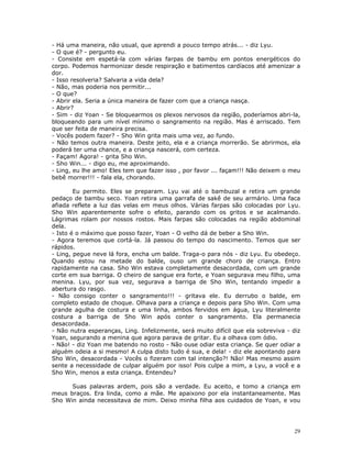 - Há uma maneira, não usual, que aprendi a pouco tempo atrás... - diz Lyu.
- O que é? - pergunto eu.
- Consiste em espetá-la com várias farpas de bambu em pontos energéticos do
corpo. Podemos harmonizar desde respiração e batimentos cardíacos até amenizar a
dor.
- Isso resolveria? Salvaria a vida dela?
- Não, mas poderia nos permitir...
- O que?
- Abrir ela. Seria a única maneira de fazer com que a criança nasça.
- Abrir?
- Sim - diz Yoan - Se bloquearmos os plexos nervosos da região, poderíamos abri-la,
bloqueando para um nível mínimo o sangramento na região. Mas é arriscado. Tem
que ser feita de maneira precisa.
- Vocês podem fazer? - Sho Win grita mais uma vez, ao fundo.
- Não temos outra maneira. Deste jeito, ela e a criança morrerão. Se abrirmos, ela
poderá ter uma chance, e a criança nascerá, com certeza.
- Façam! Agora! - grita Sho Win.
- Sho Win... - digo eu, me aproximando.
- Ling, eu lhe amo! Eles tem que fazer isso , por favor ... façam!!! Não deixem o meu
bebê morrer!!! - fala ela, chorando.

        Eu permito. Eles se preparam. Lyu vai até o bambuzal e retira um grande
pedaço de bambu seco. Yoan retira uma garrafa de sakê de seu armário. Uma faca
afiada reflete a luz das velas em meus olhos. Várias farpas são colocadas por Lyu.
Sho Win aparentemente sofre o efeito, parando com os gritos e se acalmando.
Lágrimas rolam por nossos rostos. Mais farpas são colocadas na região abdominal
dela.
- Isto é o máximo que posso fazer, Yoan - O velho dá de beber a Sho Win.
- Agora teremos que cortá-la. Já passou do tempo do nascimento. Temos que ser
rápidos.
- Ling, pegue neve lá fora, encha um balde. Traga-o para nós - diz Lyu. Eu obedeço.
Quando estou na metade do balde, ouso um grande choro de criança. Entro
rapidamente na casa. Sho Win estava completamente desacordada, com um grande
corte em sua barriga. O cheiro de sangue era forte, e Yoan segurava meu filho, uma
menina. Lyu, por sua vez, segurava a barriga de Sho Win, tentando impedir a
abertura do rasgo.
- Não consigo conter o sangramento!!! - gritava ele. Eu derrubo o balde, em
completo estado de choque. Olhava para a criança e depois para Sho Win. Com uma
grande agulha de costura e uma linha, ambos fervidos em água, Lyu literalmente
costura a barriga de Sho Win após conter o sangramento. Ela permanecia
desacordada.
- Não nutra esperanças, Ling. Infelizmente, será muito difícil que ela sobreviva - diz
Yoan, segurando a menina que agora parava de gritar. Eu a olhava com ódio.
- Não! - diz Yoan me batendo no rosto - Não ouse odiar esta criança. Se quer odiar a
alguém odeia a si mesmo! A culpa disto tudo é sua, e dela! - diz ele apontando para
Sho Win, desacordada - Vocês o fizeram com tal intenção?! Não! Mas mesmo assim
sente a necessidade de culpar alguém por isso! Pois culpe a mim, a Lyu, a você e a
Sho Win, menos a esta criança. Entendeu?

      Suas palavras ardem, pois são a verdade. Eu aceito, e tomo a criança em
meus braços. Era linda, como a mãe. Me apaixono por ela instantaneamente. Mas
Sho Win ainda necessitava de mim. Deixo minha filha aos cuidados de Yoan, e vou




                                                                                   29
 