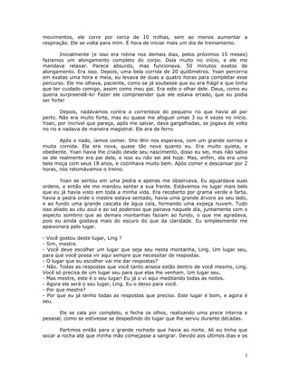 movimentos, ele corre por cerca de 10 milhas, sem ao menos aumentar a
respiração. Ele se volta para mim. É hora de iniciar mais um dia de treinamento.

        Inicialmente (e isso era rotina nos demais dias, pelos próximos 15 meses)
fazíamos um alongamento completo do corpo. Doía muito no início, e ele me
mandava relaxar. Parece absurdo, mas funcionava. 50 minutos exatos de
alongamento. Era isso. Depois, uma bela corrida de 20 quilômetros. Yoan percorria
em exatas uma hora e meia, eu levava de duas a quatro horas para completar esse
percurso. Ele me olhava, paciente, como se já soubesse que eu era frágil e que tinha
que ter cuidado comigo, assim como meu pai. Era este o olhar dele. Deus, como eu
queria surpreendê-lo! Fazer ele compreender que ele estava errado, que eu podia
ser forte!

        Depois, nadávamos contra a correnteza do pequeno rio que havia ali por
perto. Não era muito forte, mas eu quase me afoguei umas 3 ou 4 vezes no início.
Yoan, por incrível que pareça, após me salvar, dava gargalhadas, se jogava de volta
no rio e nadava de maneira magistral. Ele era de ferro.

       Após o nado, íamos comer. Sho Win nos esperava, com um grande sorriso e
muita comida. Ela era nova, quase tão nova quanto eu. Era muito quieta, e
obediente. Yoan havia lhe criado desde seu nascimento, disso eu sei, mas não sabia
se ele realmente era pai dela, e isso eu não sei até hoje. Mas, enfim, ela era uma
bela moça com seus 18 anos, e cozinhava muito bem. Após comer e descansar por 2
horas, nós retomávamos o treino.

        Yoan se sentou em uma pedra e apenas me observava. Eu aguardava suas
ordens, e então ele me mandou sentar a sua frente. Estávamos no lugar mais belo
que eu já havia visto em toda a minha vida. Era recoberto por grama verde e farta,
havia a pedra onde o mestre estava sentado, havia uma grande árvore ao seu lado,
e ao fundo uma grande cascata de água caía, formando uma expeça nuvem. Tudo
isso aliado ao céu azul e ao sol poderoso que pairava naquele dia, juntamente com o
aspecto sombrio que as demais montanhas faziam ao fundo, o que me agradava,
pois eu ainda gostava mais do escuro do que da claridade. Eu simplesmente me
apaixonara pelo lugar.

- Você gostou deste lugar, Ling ?
- Sim, mestre.
- Você deve escolher um lugar que seja seu nesta montanha, Ling. Um lugar seu,
para que você possa vir aqui sempre que necessitar de respostas.
- O lugar que eu escolher vai me dar respostas?
- Não. Todas as respostas que você tanto anseia estão dentro de você mesmo, Ling.
Você só precisa de um lugar seu para que elas lhe venham. Um lugar seu.
- Mas mestre, este é o seu lugar! Eu já o vi aqui meditando todas as noites.
- Agora ele será o seu lugar, Ling. Eu o deixo para você.
- Por que mestre?
- Por que eu já tenho todas as respostas que preciso. Este lugar é bom, e agora é
seu.

      Ele se cala por completo, e fecha os olhos, realizando uma prece interna e
pessoal, como se estivesse se despedindo do lugar que lhe serviu durante décadas.

       Partimos então para o grande rochedo que havia ao norte. Ali eu tinha que
socar a rocha até que minha mão começasse a sangrar. Devido aos últimos dias e os



                                                                                  3
 