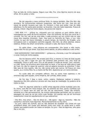 ficar ao lado de minha esposa. Seguro sua mão, fria. Uma lágrima escorre de seus
olhos. Ali eu passo a noite.

                            ***********************

       No dia seguinte a neve continua forte. A criança também. Mas Sho Win não
acordara. Os treinamentos estavam suspensos, não tanto por nós, mas sim por
causa da grande nevasca que caía. Eu chorava o mais que podia, mas de nada
adiantava. Eu lhe pedia para acordar, se levantar, mas ela nada respondia. Ficava ali
parada, imóvel. Algumas horas depois, ela parava de respirar.

- SHO WIN !!!!! - gritava eu, enquanto que Lyu soprava ar para dentro dela e
massageava seu peito de forma estranha. Yoan me continha. Ali ficou por cerca de 3
minutos. Por fim, ele sai de cima dela, e pela primeira vez em minha vida eu vejo
meus dois mestres chorarem. Yoan, meu guia no Caminho do Tigre, e Lyu, meu
mestre no que ele havia intitulado, a pouco tempo, de Caminho do Dragão, uma
brincadeira com o verdadeiro caminho seguido. Sho Win, de olhos abertos, estava
estática. Ambos me olham seriamente, e deixam a sala. Ela havia morrido.

      Eu sabia disso , mas relutava em compreender. Lhe tomei a mão inerte,
agora mais fria do que antes. Sua boca entre aberta, os olhos estáticos e sem brilho.

- SHO WIIIIIIIIIIIN!!! SHO WIIIIIIIIIN!!! - gritava eu, chorando, e por fim abraçando
o corpo morto de minha esposa.

       Ela me deixara enfim. Me arrasto para fora, e mesmo no meio de toda aquela
neve eu vou até o lugar em que nos amamos pela primeira vez, meu local de
meditação. Choro e grito mais. Fico ali até perder a noção de tempo. Caio, exausto,
no chão. Ronin me encontra semi enterrado na neve, e me leva de volta para a casa
de Yoan. Eu não fui capaz de exprimir uma só palavra durante os próximos 7 dias.
Não saia de meu quarto, não ria, não comia junto aos outros. Só ficava em meu
quarto, eu e minha filha. Eu a chamo de Mai Win. Aparenta ser um nome otimista.

       Eu cuido dela em completo silêncio. Vez ou outra Yoan aparecia e me
ensinava algo para ajudar, como limpá-la, dar comida, estas coisas.

       Ao fim dos 7 dias a neve, enfim, cedera. Podíamos realizar o enterro.
Sepultamos Sho Win próximo à árvore em meu local de meditação. Eu poderia vê-la
todos os dias.

      Yoan diz algumas palavras e então entoa algumas preces budistas para ela.
Eu choro, com Mai em meus braços. Ela, ao contrário de mim, sorria. Confesso que
nunca a vi chorar sem ter sido em seu dia de nascimento. Todos vão embora,
somente eu e Mai permanecemos. As nuvens esburacadas permitiam vez ou outra a
passagem de raios de sol por entre suas fendas. Um grande raio de sol iluminava
exatamente o local de sepultamento em que estávamos.

- Sho Win, meu amor... não me deixe só... não agora - digo eu, baixinho - Não me
contenho e derramo mais lágrimas. Momentaneamente eu fico sério.
- Eu juro, sobre seu túmulo, que eu não deixarei de acreditar nas coisas em que
acreditava antes, em coisas que descobri junto com você. Eu ainda serei o maior
lutador que poderá existir em todos os tempos. Eu juro - Paro as lágrimas, olho para
Mai e me viro.



                                                                                   30
 
