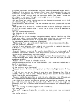 o Samurai sobreviver, este se tornará um Ronin. Samurai desonrado e sem mestre.
Pois bem. O dever de meu pai, sendo um Ronin, seria o de se suicidar. Só assim ele
recobraria a honra perdida. Mas eu não tinha mais ninguém, e no final, ainda havia
minha irmã, Suury, com dois anos. Ele abandonou Nagoia, veio para a China e nos
criou. Agora eu treino com Yoan para poder vingar a morte de meu pai.
- E como Lyu soube de tudo isso?
- Por que foi ele que matou o senhor de meu pai, e posteriormente ele em si. Ele é
um assassino, Ling, não sabia disso?
- Um assassino?! Não pode ser, Sak. Ele devia ser tão novo quanto nós naquela
época!
- Sabe quantos anos ele tem? 25! Ele tinha 15 anos na época, e os ninjas assassinos
do JitSu se tornam mortais aos 12 anos. Ele já tinha 3 anos de experiência
assassina!
- E o que ele está fazendo aqui?
- Ele debandou do clã. Foi expulso.
- Por que?
- Achava que não estava ganhando o suficiente de seus mestres. Deixou o clan para
fundar uma ordem mercenária. Está aqui por duas coisas: ou quer nos reunir para
junto com ele sermos assassinos de aluguel ou está apenas trabalhando.
- O que? Ia levar 10 anos para matar uma pessoa?
- Não sei, Ling. Tudo o que sei é que ele é perigoso e está com segundas intenções.
- Por que você nunca fez nada?
- Oh, eu fiz sim. Antes de virmos para cá ele me revelou o mandante da morte,
tanto de meu pai quanto de nosso senhor. Eu o matei.
- Mas e Lyu?
- Ling, ele é apenas uma arma. É o trabalho do maldito. Eu não posso culpá-lo. O
verdadeiro culpado está morto a 6 anos. Podia ter sido qualquer um dos ninjas JitSu.
- Compreendo. Acha que está aqui para matá-lo?
- Não, se esta aqui para matar alguém só pode ser Yoan. Tem muitos inimigos e é o
único que levaria tanto tempo assim para ser morto. Acho que, no fundo, ele está
estudando também.
- Mas ele e Yoan se tratam de forma tão normal...
- Não questione os métodos de um ninja assassino, Ling... ele é uma cobra criada. -
diz ele se levantando.
- O que acha que devo fazer?
- O que você quer fazer, Sakazama?
- Reerguer o nome de minha família, ser um bom Samurai, limpar o nome de meu
pai...
- Você não tem que ser um Samurai para fazer isso, Sakazama. Para falar a
verdade, acho que você já o fez. Olhe-se! Seu pai teria orgulho do que você se
tornou - Ele se olha por um momento.
- Talvez... você tenha razão. Mas eu ainda não sei... o Caminho é tão difícil, do que
me valerá percorrê-lo se não lançarei mão do conhecimento posteriormente?
- Você pode tirar proveito dele mesmo sem ser um guerreiro. O equilíbrio e a paz
que você conquistar agora lhe servirão muito. Além do mais, se surgir um
imprevisto, você não irá necessitar de um Samurai contratado, pois será seu próprio
Samurai.
- Eu... não sei Ling. Eu tenho que pensar - Ele sai andando.
- Obrigado, Ronin.
- Pelo que? - pergunta ele parando, sem voltar seu rosto para o meu, assim como
eu.
- Por confiar em mim.




                                                                                  32
 