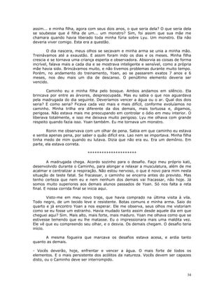 assim... e minha filha, agora com seus dois anos, o que seria dela? O que seria dela
se soubesse que é filha de um... um monstro? Sim, foi assim que sua mãe me
chamara quando havia liberado toda minha fúria sobre Lyu. Um monstro. Ela não
deveria viver comigo. Esta era a questão.

        O dia nascera, meus olhos se secavam e minha arma se unia a minha mão.
Treinávamos até a exaustão. E assim foram indo os dias e os meses. Minha filha
crescia e se tornava uma criança esperta e observadora. Absorvia as coisas de forma
incrível, falava mais a cada dia e se mostrava inteligente e sensível, como a própria
mãe havia sido. Brincávamos muito, e não tivemos problemas durante muito tempo.
Porém, no andamento do treinamento, Yoan, ao se passarem exatos 7 anos e 6
meses, nos deu mais um dia de descanso. O penúltimo elemento deveria ser
vencido.

       Caminho eu e minha filha pelo bosque. Ambos andamos em silêncio. Ela
brincava por entre as árvores, despreocupada. Mas eu sabia o que nos aguardava
pela madrugada do dia seguinte. Deveríamos vencer a água ou o ar. Qual dos dois
seria? E como seria? Ficava cada vez mais e mais difícil, conforme evoluíamos no
caminho. Minha trilha era diferente da dos demais, mais tortuosa e, digamos,
perigosa. Não estava mais me preocupando em controlar o ódio em meu interior. O
liberava totalmente, e isso me deixava muito perigoso. Lyu me olhava com grande
respeito quando fazia isso. Yoan também. Eu me tornava um monstro.

       Ronin me observava com um olhar de pena. Sabia em que caminho eu estava
e sentia apenas pena, por saber o quão difícil era. Lao nem se importava. Minha filha
tinha medo de mim quando eu lutava. Dizia que não era eu. Era um demônio. Em
parte, ela estava correta.

                             *********************

        A madrugada chega. Acordo sozinho para o desafio. Faço meu próprio kati,
desenvolvido durante o Caminho, para alongar e relaxar a musculatura, além de me
acalmar e centralizar a respiração. Não estou nervoso, o que é novo para mim nesta
situação de teste fatal. Se fracassar, o caminho se encerra antes do previsto. Mas
tenho certeza que nem eu e nem nenhum dos demais vai fracassar, não hoje. Já
somos muito superiores aos demais alunos passados de Yoan. Só nos falta a reta
final. E nossa corrida final se inicia aqui.

        Visto-me em meu novo traje, que havia comprado na última visita à vila.
Todo negro, de um tecido leve e resistente. Botas comuns e minha arma. Saio do
quarto e já encontro Yoan a nos esperar. Ele me observa, seus olhos me vistoriam
como se eu fosse um estranho. Havia mudado tanto assim desde aquele dia em que
cheguei aqui? Sim. Mais alto, mais forte, mais maduro. Yoan me olhava como que se
estivesse temendo que eu lhe matasse. Eu o impressionara mais uma maldita vez.
Ele vê que eu compreendo seu olhar, e o desvia. Os demais chegam. O desafio teria
início.

      A mesma fogueira que marcava os desafios estava acesa, e ardia tanto
quanto as demais.

- Vocês deverão, hoje, enfrentar e vencer a água. O mais forte de todos os
elementos. E o mais persistente dos acólitos da natureza. Vocês devem ser capazes
disto, ou o Caminho deve ser interrompido.



                                                                                  34
 