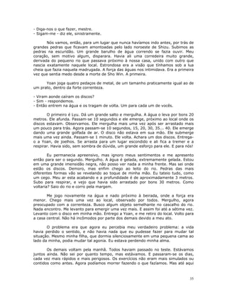 - Diga-nos o que fazer, mestre.
- Sigam-me - diz ele, sinistramente.

       Nós vamos, então, para um lugar que nunca havíamos indo antes, por trás de
grandes pedras que ficavam amontoadas pelo lado noroeste de Shizu. Subimos as
pedras na escuridão. Um grande barulho de água correndo se fazia ouvir. Meu
coração, sem motivo algum, disparara. Havia ali uma corredeira muito grande,
derivada do pequeno rio que passava próximo à nossa casa, unido com outro que
nascia exatamente naquele local. Estrondosa era a visão que tínhamos sob a lua
cheia que fazia naquela madrugada. A força das águas nos intimidava. Era a primeira
vez que sentia medo desde a morte de Sho Win. A primeira.

      Yoan joga quatro pedaços de metal, de um tamanho praticamente igual ao de
um prato, dentro da forte correnteza.

- Viram aonde caíram os discos?
- Sim - respondemos.
- Então entrem na água e os tragam de volta. Um para cada um de vocês.

       O primeiro é Lyu. Dá um grande salto e mergulha. A água o leva por bons 20
metros. Ele afunda. Passam-se 10 segundos e ele emerge, próximo ao local onde os
discos estavam. Observamos. Ele mergulha mais uma vez após ser arrastado mais
um pouco para trás. Agora passam-se 10 segundos, 15, 20, 30, 35... 40. Ele emerge
dando uma grande golfada de ar. O disco não estava em sua mão. Ele submerge
mais uma vez ainda. Passam-se 1 minuto. Ele volta. Achara um dos discos. Entrega-
o a Yoan, de joelhos. Se arrasta para um lugar escondido e ali fica a tremer e a
respirar. Havia sido, sem sombra de dúvida, um grande esforço para ele. E para nós!

        Eu permanecia apreensivo, mas ignoro meus sentimentos e me apresento
então para ser o segundo. Mergulho. A água é gelada, extremamente gelada. Estou
em uma grande imensidão negra, não posso ver nada a minha frente. Mas sei onde
estão os discos. Demoro, mas enfim chego ao leito do rio. Pedras das mais
diferentes formas vão se revelando ao toque de minha mão. Eu tateio tudo, como
um cego. Meu ar esta acabando e a profundidade é de aproximadamente 3 metros.
Subo para respirar, e vejo que havia sido arrastado por bons 30 metros. Como
voltaria? Saio do rio e corro pela margem.

       Me jogo novamente na água e nado próximo à beirada, onde a força era
menor. Chego mais uma vez ao local, observado por todos. Mergulho, agora
preocupado com a correnteza. Busco algum objeto semelhante no cascalho do rio.
Nada encontro. Me levanto para emergir uma vez mais. E assim foi até a sétima vez.
Levanto com o disco em minha mão. Entrego a Yoan, e me retiro do local. Volto para
a casa central. Não há incômodos por parte dos demais devido a meu ato.

       O problema era que agora eu percebia meu verdadeiro problema: a vida
havia perdido o sentido, e não havia nada que eu pudesse fazer para mudar tal
situação. Mesmo minha filha, que dormia silenciosamente em uma pequena cama ao
lado da minha, podia mudar tal agonia. Eu estava perdendo minha alma.

       Os demais voltam pela manhã. Todos haviam passado no teste. Estávamos
juntos ainda. Não sei por quanto tempo, mas estávamos. E passaram-se os dias,
cada vez mais rápidos e mais perigosos. Os exercícios não eram mais simulados ou
contidos como antes. Agora podíamos morrer fazendo o que fazíamos. Mas até aqui



                                                                                 35
 