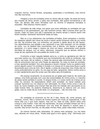 ninguém morreu. Fomos feridos, sangrados, quebrados e humilhados, mas morrer
nós não morremos.

      Chegara a hora de combates entre os vários clãs da região. As áreas de treino
dos montes de Shizu seriam o palco dos combates. Nós quatro formávamos o clã
Yoan. Os demais clãs eram formados com no mínimo 8 lutadores treinados à
exaustão . Mas lutamos mesmo assim.

        Combates de mão limpa, era assim que eram definidos os combates em que
Sakazama e Lao participavam, por não haverem armas. Não é preciso dizer que foi
injusto. Cada um lutou com até 3 oponentes ao mesmo tempo e mesmo assim mal
foram tocados. Ganharam facilmente todas as lutas.

       Mas eu e Lyu estávamos nos combates armados. Eram perigosos e mortais.
Os lutadores sabiam dos riscos de morte e assim sendo tínhamos mais de um morto
por dia. Na primeira luta, Lyu enfrentou um grande e rápido aluno do clã Taowin.
Lyu desembainhou sua espada e seu oponente a sua. Eles avançam um em direção
ao outro. Lyu só desfere dois movimentos com a lâmina. Um desvia o golpe do
oponente, e o outro rasga o mesmo de cima em baixo, ocasionando uma grande
borrifada de sangue. Lyu se retira, silencioso, enquanto que os demais retiram o
corpo de seu oponente em convulsões de morte e dor.

       O próximo a lutar naquele tablado seria eu, e como eu agradecia por não ter
que lutar contra Lyu. Era evidente que nos treinamentos ele vinha se contendo, mas
agora, nas lutas, ele se soltara, e matar lhe parecia algo extremamente normal. Ele
não se emocionara nem por uma fração de segundos. Eu subo no local de combate,
e meu oponente também. Era uma pequena e jovem criança! Como eu poderia lutar
contra alguém assim? O combate é iniciado e a criança em si saca duas facas e parte
ferozmente para cima de mim. Ela é rápida, e antes de empunhar meu Chako ela me
corta profundamente no peito. Eu me jogo de lado, sangrando. Retiro minha arma e
a rodo rapidamente para lhe avisar que não estou para brincadeiras.

        Ela avança novamente. Eu só preciso de um golpe para mata-la. No centro da
cabeça, uma forte pancada com uma das extremidades de minha arma, e o barulho
de ossos sendo partidos é ouvido. O sangue brota, e o corpo inerte da criança cai ao
chão. Eu vencera. Os espectadores olham sem acreditar. Eu havia matado uma
criança! Somente Lyu me observa com admiração. Eu limpo minha arma e saio do
local. Eu havia matado uma criança! Mas ela teria me matado sem escrúpulos se eu
nada tivesse feito. Eu poderia imobiliza-la, desarma-la ou bate-la com um único
golpe, mas eu matei ela ao invés disto. E o engraçado... não me sinto mal.

                          *************************

        Os combates se encerram ao fim de 5 dias. Nosso clã, como sempre, sai
vitorioso, invicto. Mas o número de mortes supera em muito as expectativas. E não
havia sido Lyu o que mais matara, mas sim eu. Sete ao todo, dentre estes uma
criança e uma mulher. Yoan não me repreendeu. As lutas armadas tinham por fim a
morte do derrotado, e permanecer vivo era sinal de desonra e motivo para o
suicídio. Eles teriam morrido, se não pelas minhas mãos, pelas mãos deles mesmos.

        Os treinos haviam sido retomados. Eu estava mais perigoso. Lyu me disse
isso, olhando em meus olhos. "Vocês está igual a mim agora, Ling". Dormindo com




                                                                                  36
 