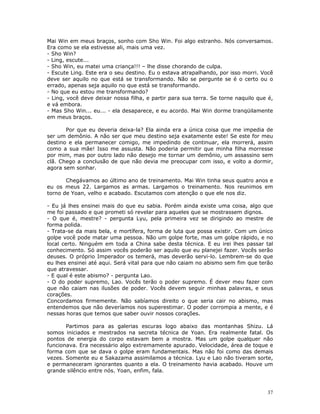 Mai Win em meus braços, sonho com Sho Win. Foi algo estranho. Nós conversamos.
Era como se ela estivesse ali, mais uma vez.
- Sho Win?
- Ling, escute...
- Sho Win, eu matei uma criança!!! – lhe disse chorando de culpa.
- Escute Ling. Este era o seu destino. Eu o estava atrapalhando, por isso morri. Você
deve ser aquilo no que está se transformando. Não se pergunte se é o certo ou o
errado, apenas seja aquilo no que está se transformando.
- No que eu estou me transformando?
- Ling, você deve deixar nossa filha, e partir para sua terra. Se torne naquilo que é,
e vá embora.
- Mas Sho Win... eu... - ela desaparece, e eu acordo. Mai Win dorme tranqüilamente
em meus braços.

       Por que eu deveria deixa-la? Ela ainda era a única coisa que me impedia de
ser um demônio. A não ser que meu destino seja exatamente este! Se este for meu
destino e ela permanecer comigo, me impedindo de continuar, ela morrerá, assim
como a sua mãe! Isso me assusta. Não poderia permitir que minha filha morresse
por mim, mas por outro lado não desejo me tornar um demônio, um assassino sem
clã. Chego a conclusão de que não devia me preocupar com isso, e volto a dormir,
agora sem sonhar.

       Chegávamos ao último ano de treinamento. Mai Win tinha seus quatro anos e
eu os meus 22. Largamos as armas. Largamos o treinamento. Nos reunimos em
torno de Yoan, velho e acabado. Escutamos com atenção o que ele nos diz.

- Eu já lhes ensinei mais do que eu sabia. Porém ainda existe uma coisa, algo que
me foi passado e que prometi só revelar para aqueles que se mostrassem dignos.
- O que é, mestre? - pergunta Lyu, pela primeira vez se dirigindo ao mestre de
forma polida.
- Trata-se da mais bela, e mortífera, forma de luta que possa existir. Com um único
golpe você pode matar uma pessoa. Não um golpe forte, mas um golpe rápido, e no
local certo. Ninguém em toda a China sabe desta técnica. E eu irei lhes passar tal
conhecimento. Só assim vocês poderão ser aquilo que eu planejei fazer. Vocês serão
deuses. O próprio Imperador os temerá, mas deverão servi-lo. Lembrem-se do que
eu lhes ensinei até aqui. Será vital para que não caiam no abismo sem fim que terão
que atravessar.
- E qual é este abismo? - pergunta Lao.
- O do poder supremo, Lao. Vocês terão o poder supremo. É dever meu fazer com
que não caiam nas ilusões de poder. Vocês devem seguir minhas palavras, e seus
corações.
Concordamos firmemente. Não sabíamos direito o que seria cair no abismo, mas
entendemos que não deveríamos nos superestimar. O poder corrompia a mente, e é
nessas horas que temos que saber ouvir nossos corações.

       Partimos para as galerias escuras logo abaixo das montanhas Shizu. Lá
somos iniciados e mestrados na secreta técnica de Yoan. Era realmente fatal. Os
pontos de energia do corpo estavam bem a mostra. Mas um golpe qualquer não
funcionava. Era necessário algo extremamente apurado. Velocidade, área de toque e
forma com que se dava o golpe eram fundamentais. Mas não foi como das demais
vezes. Somente eu e Sakazama assimilamos a técnica. Lyu e Lao não tiveram sorte,
e permaneceram ignorantes quanto a ela. O treinamento havia acabado. Houve um
grande silêncio entre nós. Yoan, enfim, fala.



                                                                                   37
 