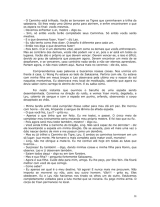 - O Caminho está trilhado. Vocês se tornaram os Tigres que caminhavam a trilha da
sabedoria. Só lhes resta uma última porta para abrirem, e enfim encontrarem o que
os espera no final: vocês mesmos.
- Devemos enfrentar o ar, mestre - digo eu.
- Sim, só então vocês terão completado seus Caminhos. Só então vocês serão
mestres.
- E o que devemos fazer, Yoan? - diz Lao.
- Eu não tenho como lhes dizer. O desafio é diferente para cada um.
- Então nos diga o que devemos fazer!
- Pois bem. O ar é um elemento vital, assim como os demais que vocês enfrentaram.
Mas ao contrário dos demais, vocês não podem ver o ar, pois o ar está em todos os
lugares. Vocês são o próprio ar que devem vencer. Devem vencer-se, e isso é difícil,
devido ao grau de sabedoria que possuem agora. Devem encontrar um meio de se
desafiarem, e se vencerem, caso contrário nada serão a não ser eternos aprendizes.
Partam agora, e não mais voltem aqui. Nunca mais no veremos - ele diz, seco.

       Compreendemos suas palavras e buscamos nossas coisas. Nos unimos em
frente à casa. Li Wong Pu estava ao lado de Sakazama. Partiria com ele. Eu estava
com minha filha em meus braços e Lao observava pela ultima vez o nascer do sol
naquelas montanhas. Eu observava meu local de meditação, sabendo que agora eu
devia saber como carrega-lo dentro de mim. E eu sabia como.

       Foi neste instante que ouvimos o barulho de uma espada sendo
desembainhada. Corremos na direção do ruído, e vemos Yoan morto, degolado, e
Lyu, coberto de sangue e com a espada em punho, arfando, observando o corpo
decapitado ao chão.

- Minha tarefa enfim está cumprida! Posso voltar para meu clã em paz. Ele morreu
com honra - diz ele, limpando o sangue da lâmina da afiada espada.
- O que você fez, Lyu!? - grito eu.
- Apenas o que tinha que ser feito. Eu me testei, e passei. O único meio de
completar meu treinamento seria matando meu próprio mestre. E foi isso que eu fiz.
- Pois agora será meu teste também, mestre! - digo eu.
- Você ainda trilha o Caminho do Dragão, Ling. Não será capaz de me derrotar! - diz
ele levantando a espada em minha direção. Ele se assusta, pois vê mais uma vez o
ódio nascer dentro de mim e me possuir como um demônio.
- Mas eu já trilhei o Caminho do Tigre, Lyu. E ambos os caminhos terminam em um
só lugar: sua morte. Me tornarei o mais completo após matar você, monstro!
- Ling, não me obrigue a mata-lo. Eu me contive até hoje em todas as lutas que
tivemos...
- Surpresa! Eu também! - digo, dando minhas coisas e minha filha para Ronin, que
observa. Lao e Li observam também.
- Saiam todos daqui - digo eu em tom fúnebre.
- Mas e sua filha? - pergunta fortemente Sakazama.
- Agora é sua filha. Cuide dela para mim, amigo. Eu lhe peço, por Sho Win. Ela ficará
melhor com você do que comigo.
- Como sabe?
- Eu apenas sei qual é o meu destino. Vá agora! E nunca mais me procurem. Não
importa se morrerei ou não, pois sou outro homem. Vão!!! - grito eu. Eles
obedecem. Eu e Lyu não havíamos nos tirado os olhos um do outro. Estávamos
completamente voltados para a luta mortal que se iniciaria. Eu pego minha arma. O
corpo de Yoan permanece no local.




                                                                                  38
 