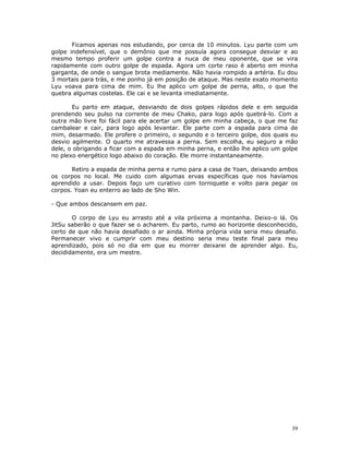 Ficamos apenas nos estudando, por cerca de 10 minutos. Lyu parte com um
golpe indefensível, que o demônio que me possuía agora consegue desviar e ao
mesmo tempo proferir um golpe contra a nuca de meu oponente, que se vira
rapidamente com outro golpe de espada. Agora um corte raso é aberto em minha
garganta, de onde o sangue brota mediamente. Não havia rompido a artéria. Eu dou
3 mortais para trás, e me ponho já em posição de ataque. Mas neste exato momento
Lyu voava para cima de mim. Eu lhe aplico um golpe de perna, alto, o que lhe
quebra algumas costelas. Ele cai e se levanta imediatamente.

       Eu parto em ataque, desviando de dois golpes rápidos dele e em seguida
prendendo seu pulso na corrente de meu Chako, para logo após quebrá-lo. Com a
outra mão livre foi fácil para ele acertar um golpe em minha cabeça, o que me faz
cambalear e cair, para logo após levantar. Ele parte com a espada para cima de
mim, desarmado. Ele profere o primeiro, o segundo e o terceiro golpe, dos quais eu
desvio agilmente. O quarto me atravessa a perna. Sem escolha, eu seguro a mão
dele, o obrigando a ficar com a espada em minha perna, e então lhe aplico um golpe
no plexo energético logo abaixo do coração. Ele morre instantaneamente.

       Retiro a espada de minha perna e rumo para a casa de Yoan, deixando ambos
os corpos no local. Me cuido com algumas ervas específicas que nos havíamos
aprendido a usar. Depois faço um curativo com torniquete e volto para pegar os
corpos. Yoan eu enterro ao lado de Sho Win.

- Que ambos descansem em paz.

       O corpo de Lyu eu arrasto até a vila próxima a montanha. Deixo-o lá. Os
JitSu saberão o que fazer se o acharem. Eu parto, rumo ao horizonte desconhecido,
certo de que não havia desafiado o ar ainda. Minha própria vida seria meu desafio.
Permanecer vivo e cumprir com meu destino seria meu teste final para meu
aprendizado, pois só no dia em que eu morrer deixarei de aprender algo. Eu,
decididamente, era um mestre.




                                                                                39
 