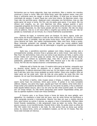 ferimentos que eu havia adquirido, logo isso acontecia. Mas o mestre me mandou
continuar a socar a rocha. Não com tanta força, para não quebrar ossos, mas com
força o suficiente para me rasgar a carne dos dedos. O local que eu socava ficou
manchado de sangue. E assim fiquei por uma hora inteira. As lágrimas caiam, mas
Yoan não me permitia parar. Ataduras eram colocadas nos ferimentos, mas eu não
podia parar de socar a rocha. Por fim, ele me pediu para parar. E eu parei. Ele me
olhava com orgulho, eu, ali, com lágrimas nos olhos, sangue quente e semi
coagulado pingando de minhas mãos, o suor a tomando conta de todo o meu rosto e
meu coração disparado. Eu não havia parado até ele me mandar. Ele não me disse
uma só palavra, mas eu vi em seus olhos o orgulho que sentia de mim por não ter
parado ou reclamado um só minuto. Eu o havia finalmente surpreendido.

       Saímos do lugar, e rumamos para um bosque. Eu devia, agora, pular por
entre tocos de árvores dispostos a mais de dois metros uns dos outros, no mínimo.
Cai muitas vezes, é verdade, mas dei pulos muito bons. Yoan, para me demonstrar
como deveria ser feito, deu saltos impressionantes. Mais uma hora. Pulos e pulos.
Meus músculos gritavam por piedade, mas eu sabia que nunca poderia pedir
piedade, pois quebraria aquele elo de admiração e orgulho que estávamos criando
entre nós.

       Após isso, o penúltimo exercício: golpear com mãos, braços, pernas, pés e
principalmente canelas, árvores finas e grossas até a noite iniciar. Isso doía muito.
Mas Yoan me demonstrou mais uma vez como é que deveria ser feito, e partiu uma
árvore média com um forte golpe de canela. Ele me pediu para não tentar aquilo
ainda, pois com certeza eu quebraria algo, mas não a árvore. E eu ficava ali,
golpeando, golpeando, sob o atento olhar dele. Parecia que o dia não ia acabar
nunca. Por fim ele me manda encerrar o treinamento por hoje.

       Voltamos até a frente da casa. O mestre entra para se banhar, enquanto que
eu deveria tomar banho no pequeno rio e depois fazer mais exercícios de
alongamento. O silêncio dominara mais uma vez. Eu me dispo e caio na água gelada,
que é até boa, pois meu corpo acabado se sente melhor. Ouço uma risada e olho ao
redor para ver de onde vem. Vem de trás de uma pedra, de onde Sho Win me
espiava. Ao ver que fora descoberta, ele dispara em corrida para dentro da casa.

        Eu termino o banho, visto roupas secas e limpas, e realizo o alongamento,
assim como Yoan me ensinara. Entro para comer. O jantar é no mais completo
silêncio. Depois, vou para meu lugar, aquele que Yoan me cedera. Uma noite clara e
limpa exibe uma coberta de estrelas incrível. Eu me sento na pedra, e fico a observar
toda aquela beleza escura, sob a luz de uma lua tão cheia quanto pode. Eu medito
por um longo tempo. Eu não tenho perguntas para serem respondidas ainda, por
isso eu apenas explorei o local com meus sentidos.

       O Inverno veio, e eu ficava horas e horas de baixo da neve gelada, sem
agasalhos. Eu meditava a noite sob tal neve, que de certa forma me purificava a
alma sangrada durante o treinamento. Mesmo nos dias em que o mestre dormia
fora, para treinar os outros 3 alunos, eu seguia a risca o treinamento. Minhas mãos
foram ficando resistentes, e não sangravam mais ao bater na rocha. Meu corpo,
pouco a pouco, ia se transformando, ficando forte e belo. Eu podia notar os olhos de
Sho Win sobre mim durante o dia todo. Eu não sentia mais as dores que sentia
antes. Eu estava forte, como um verdadeiro lutador, ao fim de 15 meses. Mas não
havia sido treinado em técnica.




                                                                                   4
 