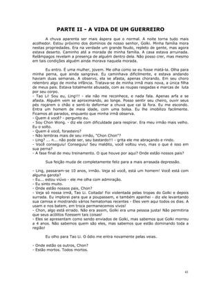 PARTE II - A VIDA DE UM GUERREIRO
       A chuva aparenta ser mais áspera que o normal. A noite torna tudo mais
acolhedor. Estou próximo dos domínios de nosso senhor, Golki. Minha família mora
nestas propriedades. Era na verdade um grande feudo, repleto de gente, mas agora
estava deserto. Caminho até a morada de minha família. A casa estava arruinada.
Relâmpagos revelam a presença de alguém dentro dela. Não posso crer, mas mesmo
em tais condições alguém ainda morava naquela morada.

       Eu entro. É uma mulher, jovem. Me olha como se eu fosse matá-la. Olha para
minha perna, que ainda sangrava. Eu caminhava dificilmente, e estava andando
haviam duas semanas. A observo, ela se afasta, apenas chorando. Em seu choro
relembro algo de minha infância. Tratava-se de minha irmã mais nova, a única filha
de meus pais. Estava totalmente abusada, com as roupas rasgadas e marcas de luta
por seu corpo.
- Tao Li! Sou eu, Ling!!! - ela não me reconhece, e nada fala. Apenas arfa e se
afasta. Alguém vem se aproximando, ao longe. Posso sentir seu cheiro, ouvir seus
pés roçarem o chão e senti-lo deformar a chuva que cai lá fora. Eu me escondo.
Entra um homem de meia idade, com uma bolsa. Eu lhe imobilizo facilmente.
Ficamos ali parados, enquanto que minha irmã observa.
- Quem é você? - pergunto eu.
- Sou Chon Wong. - diz ele com dificuldade para respirar. Era meu irmão mais velho.
Eu o solto.
- Quem é você, forasteiro?
- Não lembras mais de seu irmão, "Chon Chon"?
- Ling? ... n... não pode ser, seu bastardo!!! - grita ele me abraçando e rindo.
- Você conseguiu! Conseguiu! Seu maldito, você voltou vivo, mas o que é isso em
sua perna?
- A fase final de meu treinamento. O que houve por aqui? Onde estão nossos pais?

      Sua feição muda de completamente feliz para a mais arrasada depressão.

- Ling, passaram-se 10 anos, irmão. Veja só você, está um homem! Você está com
alguma garota?
- Eu... estou viúvo - ele me olha com admiração.
- Eu sinto muito.
- Onde estão nossos pais, Chon?
- Veja só nossa irmã, Tao Li. Coitada! Foi violentada pelas tropas do Golki e depois
surrada. Eu implorei para que a poupassem, e também apanhei - diz ele levantando
sua camisa e mostrando vários hematomas recentes - Eles vem aqui todos os dias. A
usam e nos batem, em troca permanecemos vivos!
- Chon, algo está errado. Não era assim, Golki era uma pessoa justa! Não permitiria
que seus acólitos fizessem tais coisas!
- Eles se apresentam como sendo enviados de Golki, mas sabemos que Golki morreu
a 4 anos. Não sabemos quem são eles, mas sabemos que estão dominando toda a
região!

      Eu olho para Tao Li. O ódio me entra novamente pelas veias.

- Onde estão os outros, Chon?
- Estão mortos. Todos mortos.




                                                                                  41
 