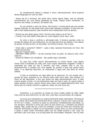 Eu simplesmente abaixo a cabeça e choro, silenciosamente. Seria possível
tantas desgraças em uma só vida?

- Nosso pai foi o primeiro. Ele ainda lutou contra alguns deles, mas foi atingido
certeiramente por uma flecha disparada ao longe. Depois foram tombando, no
decorrer dos meses, os demais. Só restam nós.

        Eu me controlo e paro de chorar. Me levanto, e minha perna dá uma grande
fisgada, dolorida. Eu não podia lutar contra eles naquelas condições. E tinha que sair
dali o mais rápido possível, caso contrário seria massacrado como os demais.

- Temos que sair daqui agora, Chon. Arrume suas coisas e as de Tao Li.
- É tarde, Ling. Eles estão vindo para cá, viram alguém entrar aqui, você!

       Eu sinto a área e confirmo a afirmação dele. 6 homens grandes vindo na
direção da cabana em que estávamos. Eu me jogo para fora da cabana, e fico abaixo
da janela, do lado de fora, na escuridão. Os homens entram, Tao Li grita.

- Onde está o estranho?! DIGA!!! - grita o líder, batendo fortemente em Chon. Ele
resiste bravamente.
- Não tem ninguém aqui!
- MENTIRA! ONDE ESTÁ?!! - diz ele cortando Chon no peito. Eu observo tudo. Chon
nada diz.
- Vamos lá! Matem-me! Canalhas! - Seu pedido logo é atendido.

        Eu vejo meu irmão morrer dolorosamente na minha frente. Logo depois
minha irmã é levantada do chão, tem suas roupas totalmente rasgadas e então é
violentada por cada um dos 6 homens, que riem, cospem nela e, por fim,
atravessam-lhe o coração com uma espada. Eu prendo o grito que queria tanto
soltar, e as lágrimas escorrem, se misturando à água que caia farta de minha
cabeça.

       O ódio se transforma em algo difícil de se descrever. Eu me arrasto até o
quintal da casa, enquanto eu os homens saem pelo outro lado, indo embora. Eu
choro ali até adormecer. A dor que sentia era algo estranhamente novo. O ódio
crescia quente e forte, e ia me dominando cada vez mais e mais. Eu queria matar a
todos aqueles homens, mesmo ferido como estou seria deliberadamente fácil, mas
tenho que me manter anônimo e pegá-los, todos, de uma única vez.

                         ****************************

       Amanhece, e eu encontro os corpos de meus irmãos caídos ao chão. Nada
mais certo do que enterrá-los. Eu não rezo, mais faço uma promessa, de vingança.

        As ervas que necessitava eu achava facilmente pelas redondezas. Permanecia
fiel a minha rotina diária de treinamento físico e técnico, mesmo com a perna ferida.
Ao fim de 3 meses , durante os quais eu permaneci completamente escondido, eu
me recupero. Empunho a arma que usara na luta contra Lyu, e também sua própria
espada. Não, ainda não era a hora do combate, a hora da morte dos monstros que
estavam dominando a cidade. Eu me apresento a todos como um novo comerciante,
e passo a poder andar livremente pelas ruas da cidade durante o dia. Logo me
permitem usar uma casa, e eu já faço parte da comunidade. Ninguém, nem os mais




                                                                                   42
 