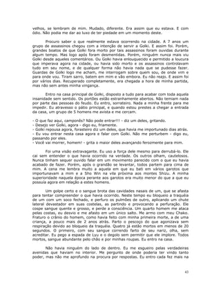 velhos, se lembram de mim. Mudado, diferente. Era assim que eu estava. E com
ódio. Não podia me dar ao luxo de ter piedade em um momento deste.

       Procuro saber o que realmente estava ocorrendo na cidade. A 7 anos um
grupo de assassinos chegou com a intenção de servir a Golki. E assim foi. Porém,
grandes boatos de que Golki fora morto por tais assassinos foram ouvidas durante
algum tempo. Mas logo após foram desmentidas. Porém, ninguém nunca mais viu
Golki desde aqueles comentários. Ou Golki havia enlouquecido e permitido a loucura
que imperava agora na cidade, ou havia sido morto e os assassinos controlavam
tudo em seu nome, e de qualquer forma não havia nada que se pudesse fazer.
Guardas de Golki logo me acham, me interrogam sobre quem sou, de onde vim e
para onde vou. Tiram sarro, batem em mim e vão embora. Eu não reajo. E assim foi
por vários dias. Recuperado completamente, era chegada a hora de minha partida,
mas não sem antes minha vingança.

       Entro na casa principal de Golki, disposto a tudo para acabar com toda aquela
insanidade sem sentido. Os portões estão estranhamente abertos. Não temiam nada
por parte das pessoas do feudo. Eu entro, sorrateiro. Nada a minha frente para me
impedir. Eu atravesso o pátio principal, e quando estou prestes a chegar a entrada
da casa, um grupo de 5 homens me avista e me cercam.

- O que faz aqui, camponês? Não pode entrar!!! - diz um deles, gritando.
- Desejo ver Golki, agora - digo eu, friamente.
- Golki repousa agora, forasteiro diz um deles, que havia me importunado dias atrás.
- Eu vou entrar nesta casa agora e falar com Golki. Não me perturbem - digo eu,
passando por eles.
- Você vai morrer, homem! - grita o maior deles avançando ferozmente para mim.

       Foi uma visão extravagante. Eu uso a força dele mesmo para derrubá-lo. Ele
cai sem entender o que havia ocorrido na verdade. Os outros olham, cautelosos.
Nunca tinham sequer ouvido falar em um movimento parecido com o que eu havia
acabado de fazer. Porém, após o grandão se levantar, todos partem para cima de
mim. A cena me lembra muito a aquela em que eu bati em vários garotos que
importunavam a mim e a Sho Win na vila próxima aos montes Shizu. A minha
superioridade naquela época perante aos garotos era muito menor do que a que eu
possuía agora em relação a estes homens.

        Um golpe certo e o sangue brota das cavidades nasais de um, que se afasta
para tentar compreender o que havia ocorrido. Neste tempo eu bloqueio a traquéia
de um com um soco fechado, e perfuro os pulmões de outro, aplicando um chute
lateral devastador em suas costelas, as partindo e provocando a perfuração. Ele
cospe sangue quente e grosso, e perde a consciência. Um quarto homem me ataca
pelas costas, eu desvio e me afasto em um único salto. Me armo com meu Chako.
Fraturo o crânio do homem, como havia feito com minha primeira morte, a de uma
criança, a pouco mais de 2 anos atrás. Parto o pescoço do que agonizava sem
respiração devido ao bloqueio da traquéia. Quatro já estão mortos em menos de 20
segundos. O primeiro, com seu sangue correndo farto de seu nariz, olha, sem
acreditar. Eu pego a espada de Lyu e o degolo sem permitir que ele implore. Todos
mortos, sangue abundante pelo chão e por minhas roupas. Eu entro na casa.

       Não havia ninguém do lado de dentro. Eu me esgueiro pelas verdadeiras
avenidas que haviam no interior. Me pergunto de onde poderia ter vindo tanto
poder, mas não me aprofundo na procura por respostas. Eu entro cada fez mais na



                                                                                  43
 