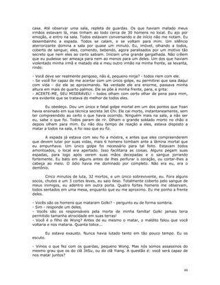 casa. Até observar uma sala, repleta de guardas. Os que haviam matado meus
irmãos estavam lá, mas tinham ao todo cerca de 30 homens no local. Eu ajo por
emoção, e entro na sala. Todos estavam conversando e de início não me notam. Eu
desembainho a espada. Todos se calam, e se voltam para mim. Um silêncio
aterrorizante domina a sala por quase um minuto. Eu, imóvel, olhando a todos,
coberto de sangue; eles, comendo, bebendo, agora paralisados por um motivo tão
secreto que nem eles ao certo sabiam. Iniciam uma grande gargalhada. Não crêem
que eu pudesse ser ameaça para nem ao menos para um deles. Um dos que haviam
violentado minha irmã e matado ela e meu outro irmão na minha frente, se levanta,
rindo.

- Você deve ser realmente perigoso, não é, pequeno ninja? - todos riem com ele.
- Se você for capaz de me acertar com um único golpe, eu permitirei que saia daqui
com vida - diz ele se aproximando. Na verdade ele era enorme, passava minha
altura em mais de quarto palmos. Ele se põe à minha frente, para, e grita:
- ACERTE-ME, SEU MISERÁVEL! - todos olham com certo olhar de pena para mim,
era evidente que se tratava do melhor de todos eles.

       Eu obedeço. Dou um único e fatal golpe mortal em um dos pontos que Yoan
havia ensinado em sua técnica secreta Jet Chi. Ele cai morto, instantaneamente, sem
ter compreendido ao certo o que havia ocorrido. Ninguém mais na sala, a não ser
eu, sabe o que foi. Todos param de rir. Olham o grande soldado morto no chão e
depois olham para mim. Eu não dou tempo de reação a eles, estava disposto a
matar a todos na sala, e foi isso que eu fiz.

      A espada já estava com seu fio a mostra, e antes que eles compreenderem
que devem lutar por suas vidas, mais 6 homens tombam ante a lâmina mortal que
eu empunhava. Um único golpe foi necessário para tal feito. Estavam todos
amontoados, o local era apertado. Isso facilitaria as coisas. Alguns pegam suas
espadas, para logo após verem suas mãos decepadas e o sangue jorrando
fortemente. Eu bato em alguns antes de lhes perfurar o coração, ou cortar-lhes a
cabeça ao meio. O ódio havia me dominado por completo. Não era eu, era o
demônio.

       Cinco minutos de luta, 32 mortos, e um único sobrevivente, eu. Fora alguns
socos, chutes e um 3 cortes leves, eu saio ileso. Totalmente coberto pelo sangue de
meus inimigos, eu adentro em outra porta. Quatro fortes homens me observam,
todos sentados em uma mesa, enquanto que eu me aproximo. Eu me ponho a frente
deles.

- Vocês são os homens que mataram Golki? - pergunto eu de forma sombria.
- Sim - responde um deles.
- Vocês são os responsáveis pela morte de minha família! Golki jamais teria
permitido tamanha atrocidade em suas terras!
- Você é o filho de Wong? Antes de eu mesmo o matar, o maldito falou que você
voltaria e nos mataria. Quanta tolice...

       Eu estava exausto. Nunca havia lutado tanto em tão pouco tempo. Eu os
escuto.

- Vimos o que fez com os guardas, pequeno Wong. Mas nós somos assassinos do
mesmo grau que os do clã JitSu, ou do clã Yiang. A questão é: você será capaz de
nos matar juntos?



                                                                                 44
 