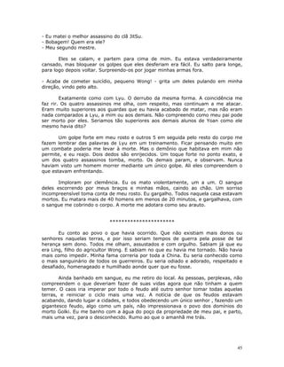 - Eu matei o melhor assassino do clã JitSu.
- Bobagem! Quem era ele?
- Meu segundo mestre.

       Eles se calam, e partem para cima de mim. Eu estava verdadeiramente
cansado, mas bloquear os golpes que eles desferiam era fácil. Eu salto para longe,
para logo depois voltar. Surpreendo-os por jogar minhas armas fora.

- Acaba de cometer suicídio, pequeno Wong! - grita um deles pulando em minha
direção, vindo pelo alto.

        Exatamente como com Lyu. O derrubo da mesma forma. A coincidência me
faz rir. Os quatro assassinos me olha, com respeito, mas continuam a me atacar.
Eram muito superiores aos guardas que eu havia acabado de matar, mas não eram
nada comparados a Lyu, a mim ou aos demais. Não compreendo como meu pai pode
ser morto por eles. Seriamos tão superiores aos demais alunos de Yoan como ele
mesmo havia dito?

       Um golpe forte em meu rosto e outros 5 em seguida pelo resto do corpo me
fazem lembrar das palavras de Lyu em um treinamento. Ficar pensando muito em
um combate poderia me levar à morte. Mas o demônio que habitava em mim não
permite, e eu reajo. Dois dedos são enrijecidos. Um toque forte no ponto exato, e
um dos quatro assassinos tomba, morto. Os demais param, e observam. Nunca
haviam visto um homem morrer mediante um único golpe. Ali eles compreendem o
que estavam enfrentando.

       Imploram por clemência. Eu os mato violentamente, um a um. O sangue
deles escorrendo por meus braços e minhas mãos, caindo ao chão. Um sorriso
incompreensível toma conta de meu rosto. Eu gargalho. Todos naquela casa estavam
mortos. Eu matara mais de 40 homens em menos de 20 minutos, e gargalhava, com
o sangue me cobrindo o corpo. A morte me adotara como seu arauto.


                            **********************

       Eu conto ao povo o que havia ocorrido. Que não existiam mais donos ou
senhores naquelas terras, e por isso seriam tempos de guerra pela posse de tal
herança sem dono. Todos me olham, assustados e com orgulho. Sabiam já que eu
era Ling, filho do agricultor Wong. E sabiam no que eu havia me tornado. Não havia
mais como impedir. Minha fama correria por toda a China. Eu seria conhecido como
o mais sanguinário de todos os guerreiros. Eu seria odiado e adorado, respeitado e
desafiado, homenageado e humilhado aonde quer que eu fosse.

       Ainda banhado em sangue, eu me retiro do local. As pessoas, perplexas, não
compreendem o que deveriam fazer de suas vidas agora que não tinham a quem
temer. O caos iria imperar por todo o feudo até outro senhor tomar todas aquelas
terras, e reiniciar o ciclo mais uma vez. A notícia de que os feudos estavam
acabando, dando lugar a cidades, e todos obedecendo um único senhor , fazendo um
gigantesco feudo, algo como um país, não impressionava o povo dos domínios do
morto Golki. Eu me banho com a água do poço da propriedade de meu pai, e parto,
mais uma vez, para o desconhecido. Rumo ao que o amanhã me trás.




                                                                                45
 