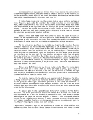Um saco contendo o pouco que tinha e minha roupa escura me acompanham.
Eu caminho vagarosamente, enquanto sinto os olhos do povoado a me observar. Eu
vou me afastando, pouco a pouco, até sentir novamente a solidão que me fez adorar
a escuridão. O demônio estava dormindo mais uma vez.

       A noite chega, mais uma vez. Ela devasta toda a luz, e só teme ao fogo de
minha fogueira, que acabo de ascender. Os ventos cortantes não me incomodam
mais, estava acostumado a ficar sob a neve durante os invernos. Nada mais sinto.
Abro minha mente, e me vejo mais uma vez no lugar em que eu tanto passava meu
tempo. O barulho das águas da cachoeira a minha frente, a pedra a qual estou
sentado, a árvore ao meu lado... posso sentir o cheiro da grama e ver as estrelas,
tão próximas, que penso ser possível tocá-las.

       Estico a mão, sem nada tocar. Mais uma vez estou no lugar do qual não
deveria ter me separado nunca. Olho mais para trás e vejo as sepulturas de pessoas
importantes. A mais importante de minha vida, morta tragicamente por nosso amor
desenfreado. A outra, morta por um traidor, um assassino, tal qual sou agora.

       Ao me lembrar no que havia me tornado, eu desperto. Já é manhã. O garoto
teimoso e fraco que era não existe mais. Agora sou só um maldito assassino. O que
será de minha vida? E que vida? Passar o resto dela a matar pessoas, ou ser caçado
como um animal, como um monstro? Sim, era um demônio agora. E mesmo contra
minha vontade, eu deveria agir como um demônio o faz. Mas ainda havia algo que
me impedia de ser de todo mal. Era meu destino, isto estava certo. Mas não podia
deixar de lembrar de minha filha. Eu ainda a amava tanto... e isso me impedia de
me tornar o que era na verdade. Só haveria uma maneira de vencer tal obstáculo:
Matá-la. Seria meu teste contra o ar, o qual me atormenta até agora. Passaram-se
menos de 6 meses malditos mêses, e eu já mudei tanto... será que este realmente
seria meu destino? Ser mau?

       Sim, o era. Definitivamente eu deveria matar minha filha. E o mais rápido
possível. O Ronin era o único além de mim, em toda a China, que possuía o
conhecimento da arte fatal de Yoan, o Jet Chi. Se ele ensinar o caminho do Tigre
para a criança, matá-la tornaria-se tão difícil no futuro quanto matar a mim mesmo.
Eu deveria achá-los, e vencer, enfim, o ar.

      Me levanto, e parto. Como saberia onde estariam eles? Sakazama, Mai Win e
Li Wong poderiam ter cruzado as fronteiras da China, poderiam estar na Mongólia,
ou em qualquer outro lugar. Estávamos próximos a uma zona de fronteiras. As
Muralhas estavam visivelmente longe. Deveria achá-los, mas os fazer me achar
também seria algo apropriado. A caminho dos montes Shizu, eu passo pela vila onde
a mãe de Sho Win morava.

       Me passou pela mente a possibilidade de haverem outros da família de Sho
Win vivos. Era muito provável que existissem irmãos. Mas a busca seria inútil. De
nada adiantaria. Eu já sou um escravo do demônio do ódio, uma arma da morte.
Nada poderia me trazer de volta do abismo. O abismo... Yoan nos falara antes de
morrer. Tomar cuidado com o abismo. O poder corrompe a mente, devemos saber
ouvir nossos corações. Eu choro, em plena praça central. As pessoas param para me
ver. Alguém me pergunta se está tudo bem comigo.

- Agora está, obrigado - digo eu, me levantando e saindo. Eu havia perecido. Não
estava escutando meu coração. Minha mente fora corrompida pelo poder. Eu era,



                                                                                 46
 